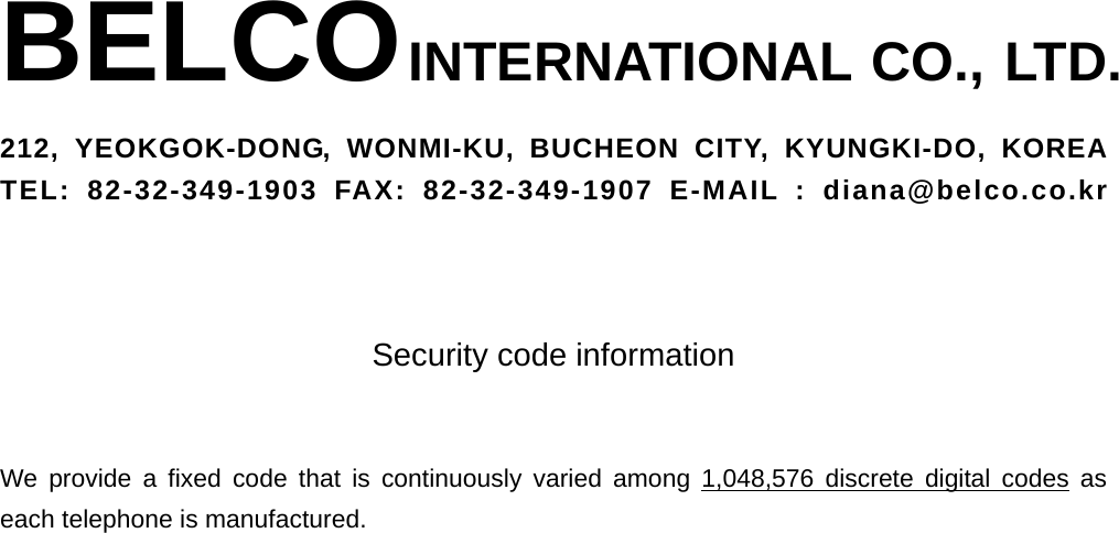 BELCO INTERNATIONAL CO., LTD. 212, YEOKGOK-DONG, WONMI-KU, BUCHEON CITY, KYUNGKI-DO, KOREA TEL: 82-32-349-1903 FAX: 82-32-349-1907 E-MAIL : diana@belco.co.kr    Security code information   We provide a fixed code that is continuously varied among 1,048,576 discrete digital codes as each telephone is manufactured.  