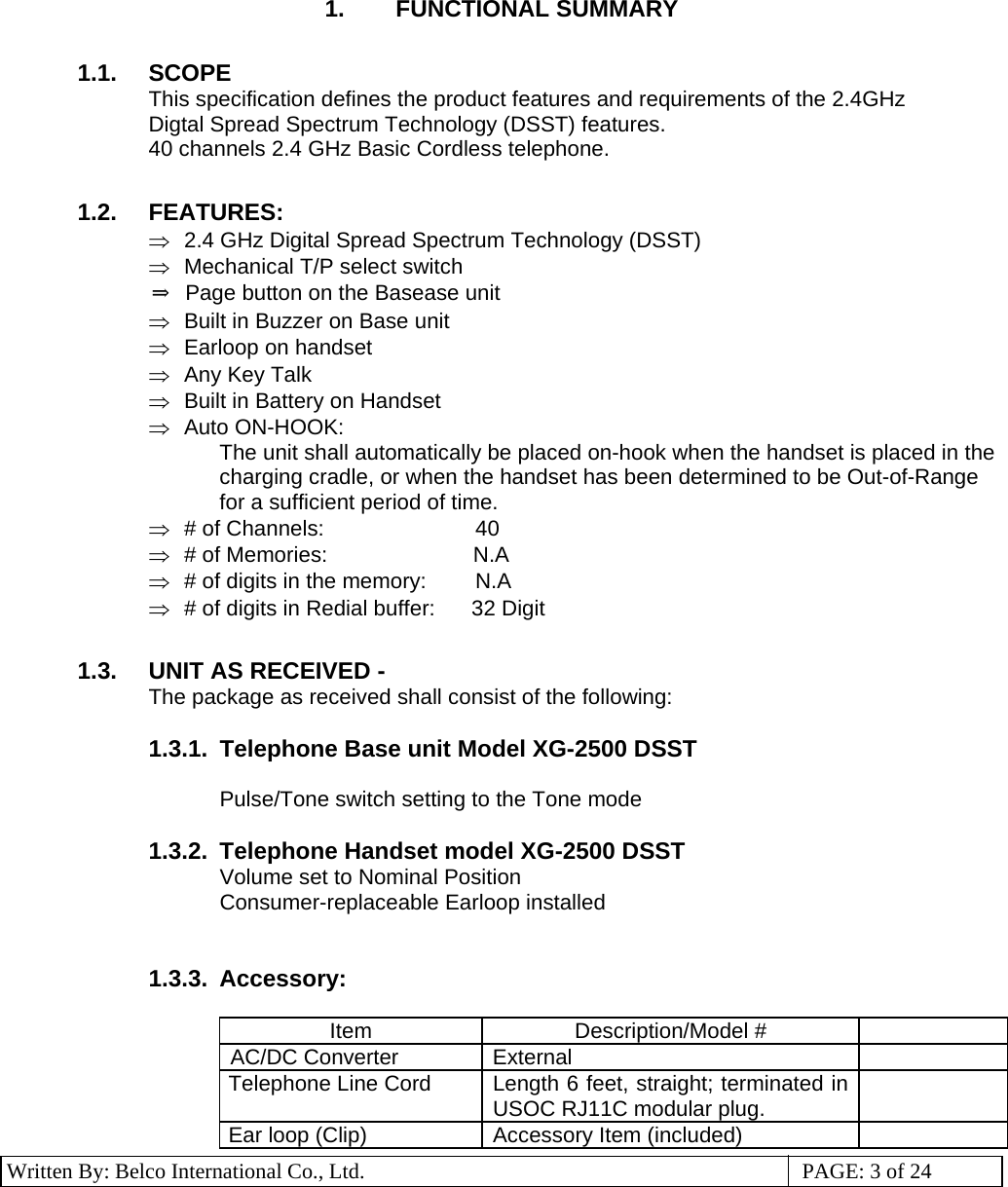 3 Written By: Belco International Co., Ltd.  PAGE: 3 of 24 1. FUNCTIONAL SUMMARY  1.1. SCOPE This specification defines the product features and requirements of the 2.4GHz Digtal Spread Spectrum Technology (DSST) features.  40 channels 2.4 GHz Basic Cordless telephone.  1.2. FEATURES: ⇒  2.4 GHz Digital Spread Spectrum Technology (DSST) ⇒  Mechanical T/P select switch ⇒  Page button on the Basease unit ⇒  Built in Buzzer on Base unit ⇒  Earloop on handset ⇒  Any Key Talk ⇒  Built in Battery on Handset ⇒ Auto ON-HOOK:  The unit shall automatically be placed on-hook when the handset is placed in the charging cradle, or when the handset has been determined to be Out-of-Range for a sufficient period of time. ⇒ # of Channels:                          40 ⇒ # of Memories:                           N.A ⇒  # of digits in the memory:          N.A ⇒  # of digits in Redial buffer:      32 Digit  1.3.  UNIT AS RECEIVED -  The package as received shall consist of the following:  1.3.1.  Telephone Base unit Model XG-2500 DSST  Pulse/Tone switch setting to the Tone mode  1.3.2.  Telephone Handset model XG-2500 DSST Volume set to Nominal Position Consumer-replaceable Earloop installed    1.3.3. Accessory:   Item Description/Model #  AC/DC Converter  External   Telephone Line Cord  Length 6 feet, straight; terminated in USOC RJ11C modular plug.   Ear loop (Clip)  Accessory Item (included)   