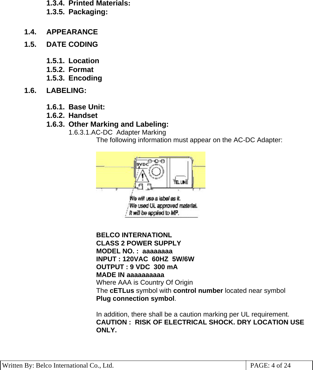 3 Written By: Belco International Co., Ltd.  PAGE: 4 of 24  1.3.4. Printed Materials: 1.3.5. Packaging:  1.4. APPEARANCE 1.5. DATE CODING  1.5.1. Location 1.5.2. Format 1.5.3. Encoding 1.6. LABELING:  1.6.1. Base Unit: 1.6.2. Handset 1.6.3.  Other Marking and Labeling: 1.6.3.1. AC-DC  Adapter Marking The following information must appear on the AC-DC Adapter:    BELCO INTERNATIONL CLASS 2 POWER SUPPLY MODEL NO. :  aaaaaaaa INPUT : 120VAC  60HZ  5W/6W OUTPUT : 9 VDC  300 mA   MADE IN aaaaaaaaaa Where AAA is Country Of Origin The cETLus symbol with control number located near symbol Plug connection symbol.  In addition, there shall be a caution marking per UL requirement. CAUTION :  RISK OF ELECTRICAL SHOCK. DRY LOCATION USE ONLY.     