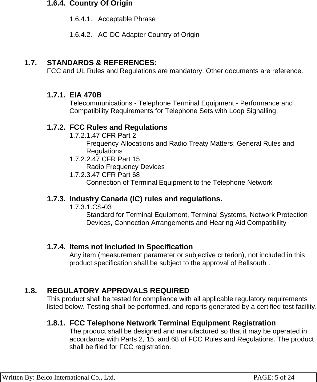 3 Written By: Belco International Co., Ltd.  PAGE: 5 of 24 1.6.4.  Country Of Origin  1.6.4.1.    Acceptable Phrase  1.6.4.2.    AC-DC Adapter Country of Origin   1.7.  STANDARDS &amp; REFERENCES:    FCC and UL Rules and Regulations are mandatory. Other documents are reference.    1.7.1. EIA 470B Telecommunications - Telephone Terminal Equipment - Performance and Compatibility Requirements for Telephone Sets with Loop Signalling.   1.7.2.  FCC Rules and Regulations 1.7.2.1.47 CFR Part 2 Frequency Allocations and Radio Treaty Matters; General Rules and Regulations 1.7.2.2.47 CFR Part 15 Radio Frequency Devices 1.7.2.3.47 CFR Part 68 Connection of Terminal Equipment to the Telephone Network  1.7.3.  Industry Canada (IC) rules and regulations. 1.7.3.1.CS-03 Standard for Terminal Equipment, Terminal Systems, Network Protection Devices, Connection Arrangements and Hearing Aid Compatibility   1.7.4.  Items not Included in Specification Any item (measurement parameter or subjective criterion), not included in this product specification shall be subject to the approval of Bellsouth .   1.8.  REGULATORY APPROVALS REQUIRED This product shall be tested for compliance with all applicable regulatory requirements listed below. Testing shall be performed, and reports generated by a certified test facility.  1.8.1.    FCC Telephone Network Terminal Equipment Registration The product shall be designed and manufactured so that it may be operated in accordance with Parts 2, 15, and 68 of FCC Rules and Regulations. The product shall be filed for FCC registration.   