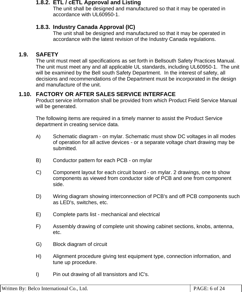 3 Written By: Belco International Co., Ltd.  PAGE: 6 of 24 1.8.2.  ETL / cETL Approval and Listing The unit shall be designed and manufactured so that it may be operated in accordance with UL60950-1.  1.8.3.  Industry Canada Approval (IC) The unit shall be designed and manufactured so that it may be operated in accordance with the latest revision of the Industry Canada regulations.  1.9. SAFETY The unit must meet all specifications as set forth in Bellsouth Safety Practices Manual.  The unit must meet any and all applicable UL standards, including UL60950-1.  The unit will be examined by the Bell south Safety Department.  In the interest of safety, all decisions and recommendations of the Department must be incorporated in the design and manufacture of the unit. 1.10.  FACTORY OR AFTER SALES SERVICE INTERFACE Product service information shall be provided from which Product Field Service Manual will be generated.  The following items are required in a timely manner to assist the Product Service department in creating service data.  A)  Schematic diagram - on mylar. Schematic must show DC voltages in all modes of operation for all active devices - or a separate voltage chart drawing may be submitted.  B)  Conductor pattern for each PCB - on mylar  C)  Component layout for each circuit board - on mylar. 2 drawings, one to show components as viewed from conductor side of PCB and one from component side.  D)  Wiring diagram showing interconnection of PCB&apos;s and off PCB components such as LED&apos;s, switches, etc.  E)  Complete parts list - mechanical and electrical  F)  Assembly drawing of complete unit showing cabinet sections, knobs, antenna, etc.  G)  Block diagram of circuit  H)  Alignment procedure giving test equipment type, connection information, and tune up procedure.  I)  Pin out drawing of all transistors and IC&apos;s.  