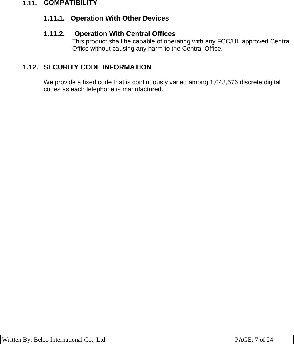 3 Written By: Belco International Co., Ltd.  PAGE: 7 of 24  1.11.  COMPATIBILITY  1.11.1.    Operation With Other Devices  1.11.2.     Operation With Central Offices This product shall be capable of operating with any FCC/UL approved Central Office without causing any harm to the Central Office.  1.12.  SECURITY CODE INFORMATION  We provide a fixed code that is continuously varied among 1,048,576 discrete digital codes as each telephone is manufactured.   