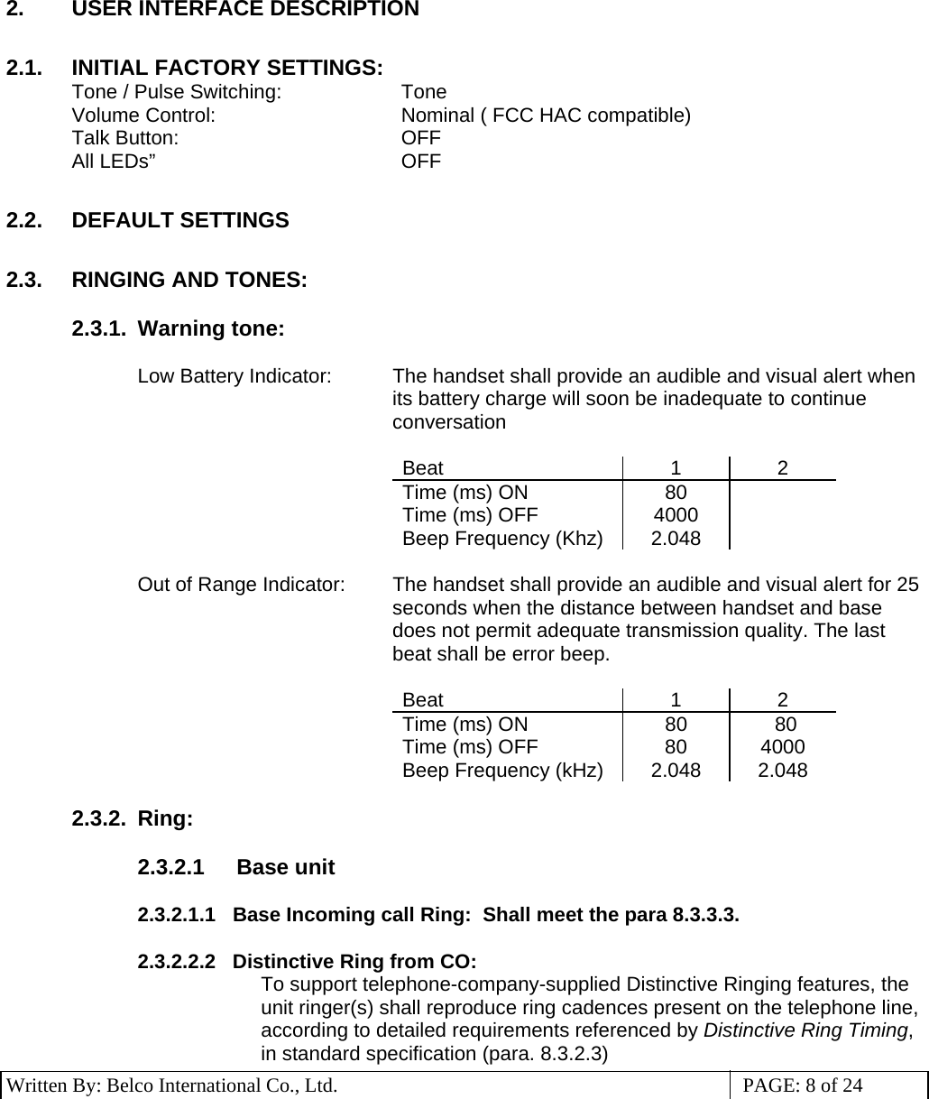 3 Written By: Belco International Co., Ltd.  PAGE: 8 of 24 2.  USER INTERFACE DESCRIPTION  2.1.  INITIAL FACTORY SETTINGS: Tone / Pulse Switching:     Tone Volume Control:    Nominal ( FCC HAC compatible)   Talk Button:    OFF All LEDs”     OFF   2.2. DEFAULT SETTINGS  2.3. RINGING AND TONES:  2.3.1. Warning tone:  Low Battery Indicator:  The handset shall provide an audible and visual alert when its battery charge will soon be inadequate to continue conversation  Beat 1 2 Time (ms) ON  80    Time (ms) OFF  4000   Beep Frequency (Khz)  2.048    Out of Range Indicator:  The handset shall provide an audible and visual alert for 25 seconds when the distance between handset and base does not permit adequate transmission quality. The last beat shall be error beep.  Beat 1 2 Time (ms) ON  80   80 Time (ms) OFF  80  4000 Beep Frequency (kHz)  2.048  2.048  2.3.2. Ring:   2.3.2.1  Base unit  2.3.2.1.1   Base Incoming call Ring:  Shall meet the para 8.3.3.3.  2.3.2.2.2   Distinctive Ring from CO: To support telephone-company-supplied Distinctive Ringing features, the unit ringer(s) shall reproduce ring cadences present on the telephone line, according to detailed requirements referenced by Distinctive Ring Timing, in standard specification (para. 8.3.2.3) 