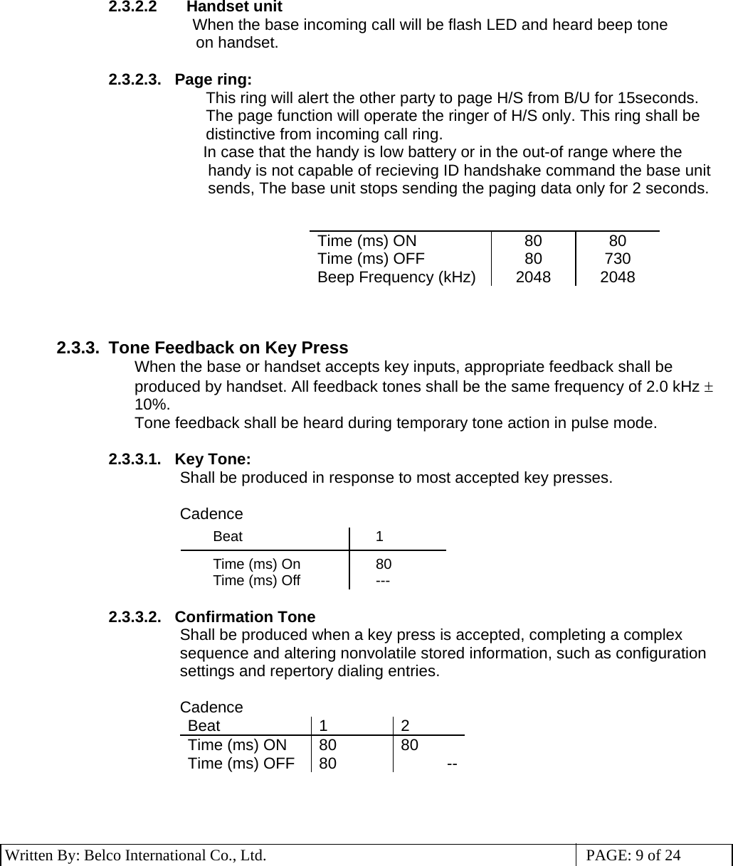 3 Written By: Belco International Co., Ltd.  PAGE: 9 of 24  2.3.2.2 Handset unit  When the base incoming call will be flash LED and heard beep tone  on handset.  2.3.2.3.   Page ring: This ring will alert the other party to page H/S from B/U for 15seconds. The page function will operate the ringer of H/S only. This ring shall be distinctive from incoming call ring.                                           In case that the handy is low battery or in the out-of range where the handy is not capable of recieving ID handshake command the base unit sends, The base unit stops sending the paging data only for 2 seconds.   Time (ms) ON  80  80 Time (ms) OFF  80  730 Beep Frequency (kHz)  2048  2048    2.3.3.  Tone Feedback on Key Press When the base or handset accepts key inputs, appropriate feedback shall be produced by handset. All feedback tones shall be the same frequency of 2.0 kHz ± 10%. Tone feedback shall be heard during temporary tone action in pulse mode.  2.3.3.1.   Key Tone: Shall be produced in response to most accepted key presses.  Cadence Beat 1   Time (ms) On  80 Time (ms) Off  ---  2.3.3.2.   Confirmation Tone Shall be produced when a key press is accepted, completing a complex sequence and altering nonvolatile stored information, such as configuration settings and repertory dialing entries.  Cadence Beat 1 2 Time (ms) ON  80  80 Time (ms) OFF  80  --    