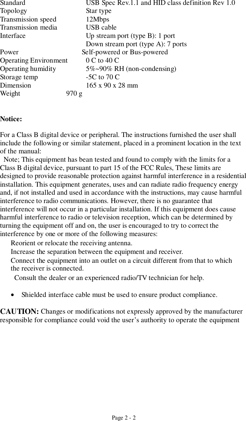 Page 2 - 2Standard USB Spec Rev.1.1 and HID class definition Rev 1.0Topology Star typeTransmission speed  12MbpsTransmission media USB cableInterface Up stream port (type B): 1 portDown stream port (type A): 7 portsPower    Self-powered or Bus-poweredOperating Environment 0 C to 40 COperating humidity 5%~90% RH (non-condensing)Storage temp -5C to 70 CDimension 165 x 90 x 28 mmWeight              970 gNotice:For a Class B digital device or peripheral. The instructions furnished the user shallinclude the following or similar statement, placed in a prominent location in the textof the manual:  Note; This equipment has bean tested and found to comply with the limits for aClass B digital device, pursuant to part 15 of the FCC Rules, These limits aredesigned to provide reasonable protection against harmful interference in a residentialinstallation. This equipment generates, uses and can radiate radio frequency energyand, if not installed and used in accordance with the instructions, may cause harmfulinterference to radio communications. However, there is no guarantee thatinterference will not occur in a particular installation. If this equipment does causeharmful interference to radio or television reception, which can be determined byturning the equipment off and on, the user is encouraged to try to correct theinterference by one or more of the following measures:Reorient or relocate the receiving antenna.Increase the separation between the equipment and receiver.Connect the equipment into an outlet on a circuit different from that to whichthe receiver is connected.Consult the dealer or an experienced radio/TV technician for help.• Shielded interface cable must be used to ensure product compliance.CAUTION: Changes or modifications not expressly approved by the manufacturerresponsible for compliance could void the user’s authority to operate the equipment