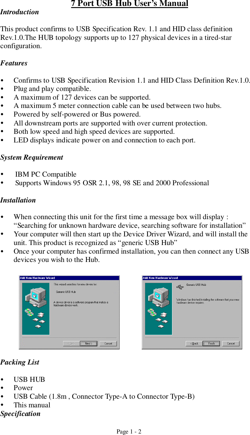 Page 1 - 27 Port USB Hub User’s ManualIntroductionThis product confirms to USB Specification Rev. 1.1 and HID class definitionRev.1.0.The HUB topology supports up to 127 physical devices in a tired-starconfiguration.Features! Confirms to USB Specification Revision 1.1 and HID Class Definition Rev.1.0.! Plug and play compatible.! A maximum of 127 devices can be supported.! A maximum 5 meter connection cable can be used between two hubs.! Powered by self-powered or Bus powered.! All downstream ports are supported with over current protection.! Both low speed and high speed devices are supported.! LED displays indicate power on and connection to each port.System Requirement! IBM PC Compatible! Supports Windows 95 OSR 2.1, 98, 98 SE and 2000 ProfessionalInstallation! When connecting this unit for the first time a message box will display :“Searching for unknown hardware device, searching software for installation”! Your computer will then start up the Device Driver Wizard, and will install theunit. This product is recognized as “generic USB Hub”! Once your computer has confirmed installation, you can then connect any USBdevices you wish to the Hub.Packing List! USB HUB! Power! USB Cable (1.8m , Connector Type-A to Connector Type-B)! This manualSpecification