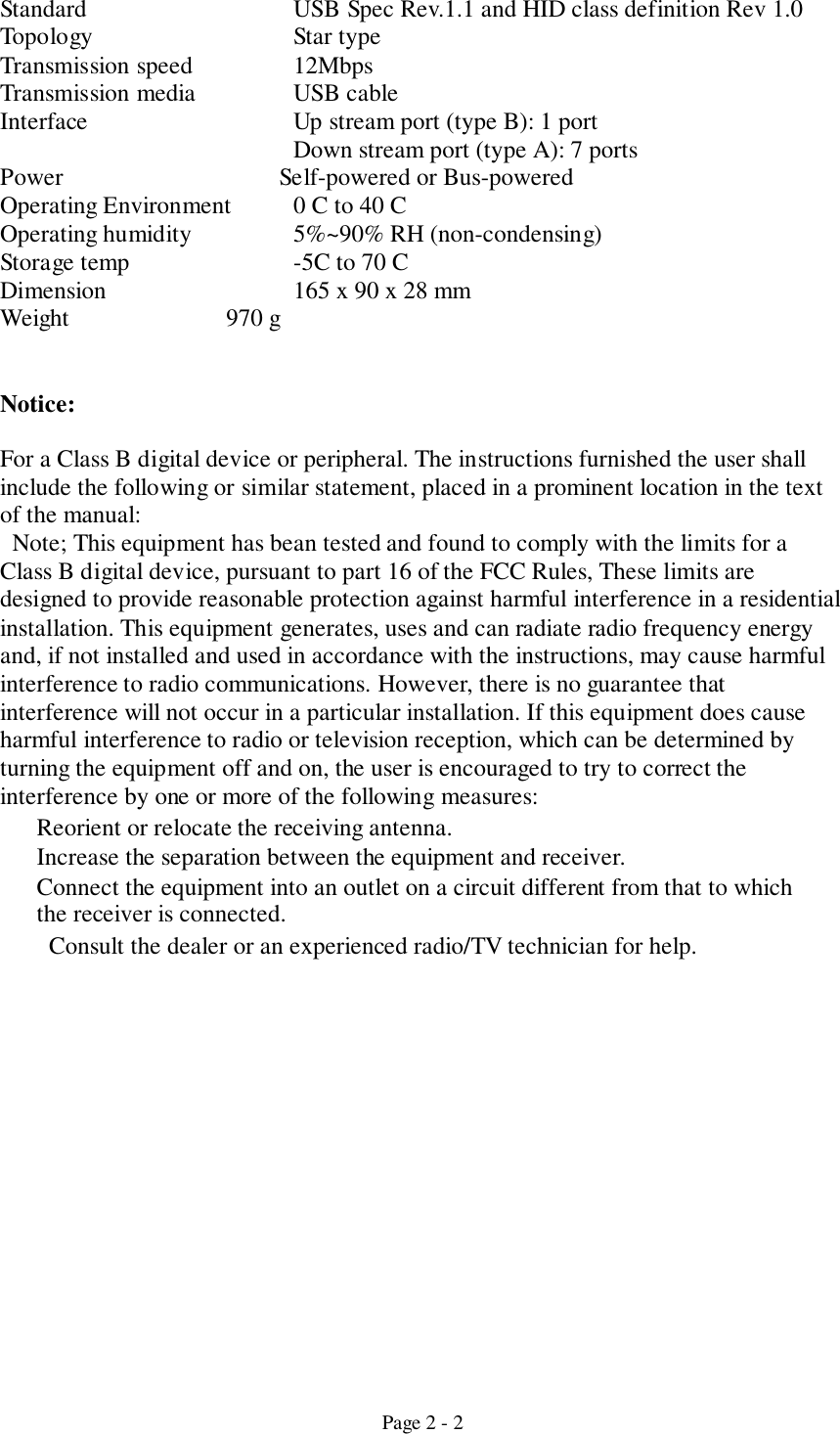 Page 2 - 2Standard USB Spec Rev.1.1 and HID class definition Rev 1.0Topology Star typeTransmission speed  12MbpsTransmission media USB cableInterface Up stream port (type B): 1 portDown stream port (type A): 7 portsPower    Self-powered or Bus-poweredOperating Environment 0 C to 40 COperating humidity 5%~90% RH (non-condensing)Storage temp -5C to 70 CDimension 165 x 90 x 28 mmWeight              970 gNotice:For a Class B digital device or peripheral. The instructions furnished the user shallinclude the following or similar statement, placed in a prominent location in the textof the manual:  Note; This equipment has bean tested and found to comply with the limits for aClass B digital device, pursuant to part 16 of the FCC Rules, These limits aredesigned to provide reasonable protection against harmful interference in a residentialinstallation. This equipment generates, uses and can radiate radio frequency energyand, if not installed and used in accordance with the instructions, may cause harmfulinterference to radio communications. However, there is no guarantee thatinterference will not occur in a particular installation. If this equipment does causeharmful interference to radio or television reception, which can be determined byturning the equipment off and on, the user is encouraged to try to correct theinterference by one or more of the following measures:Reorient or relocate the receiving antenna.Increase the separation between the equipment and receiver.Connect the equipment into an outlet on a circuit different from that to whichthe receiver is connected.Consult the dealer or an experienced radio/TV technician for help.