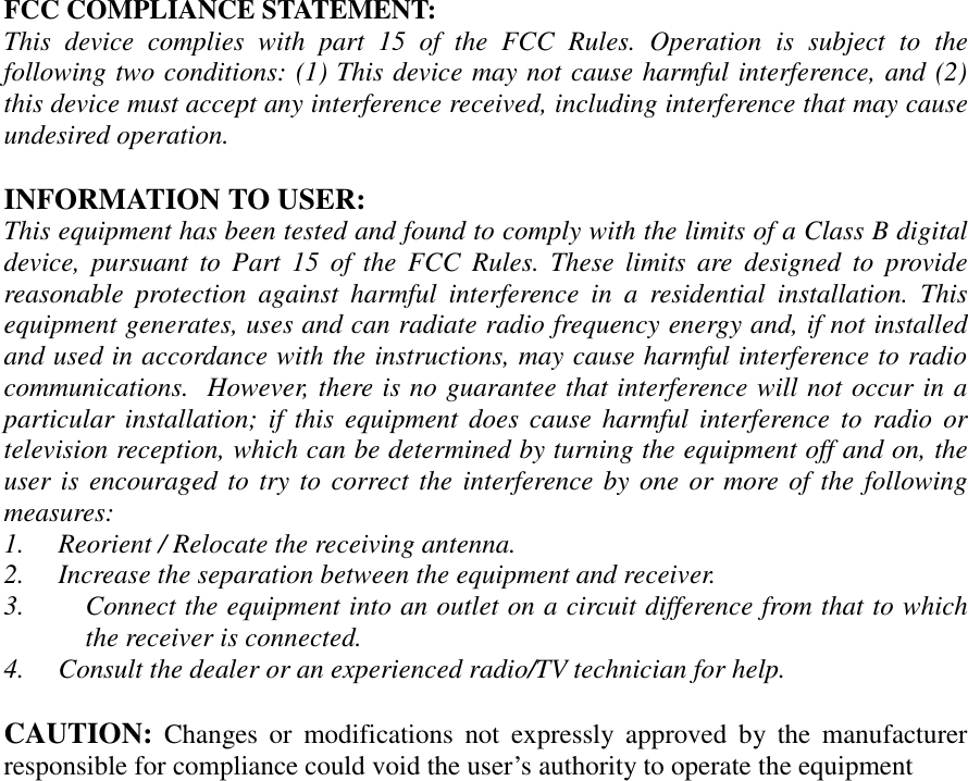 FCC COMPLIANCE STATEMENT:This device complies with part 15 of the FCC Rules. Operation is subject to thefollowing two conditions: (1) This device may not cause harmful interference, and (2)this device must accept any interference received, including interference that may causeundesired operation.INFORMATION TO USER:This equipment has been tested and found to comply with the limits of a Class B digitaldevice, pursuant to Part 15 of the FCC Rules. These limits are designed to providereasonable protection against harmful interference in a residential installation. Thisequipment generates, uses and can radiate radio frequency energy and, if not installedand used in accordance with the instructions, may cause harmful interference to radiocommunications.  However, there is no guarantee that interference will not occur in aparticular installation; if this equipment does cause harmful interference to radio ortelevision reception, which can be determined by turning the equipment off and on, theuser is encouraged to try to correct the interference by one or more of the followingmeasures:1. Reorient / Relocate the receiving antenna.2. Increase the separation between the equipment and receiver.3. Connect the equipment into an outlet on a circuit difference from that to whichthe receiver is connected.4. Consult the dealer or an experienced radio/TV technician for help.CAUTION: Changes or modifications not expressly approved by the manufacturerresponsible for compliance could void the user’s authority to operate the equipment