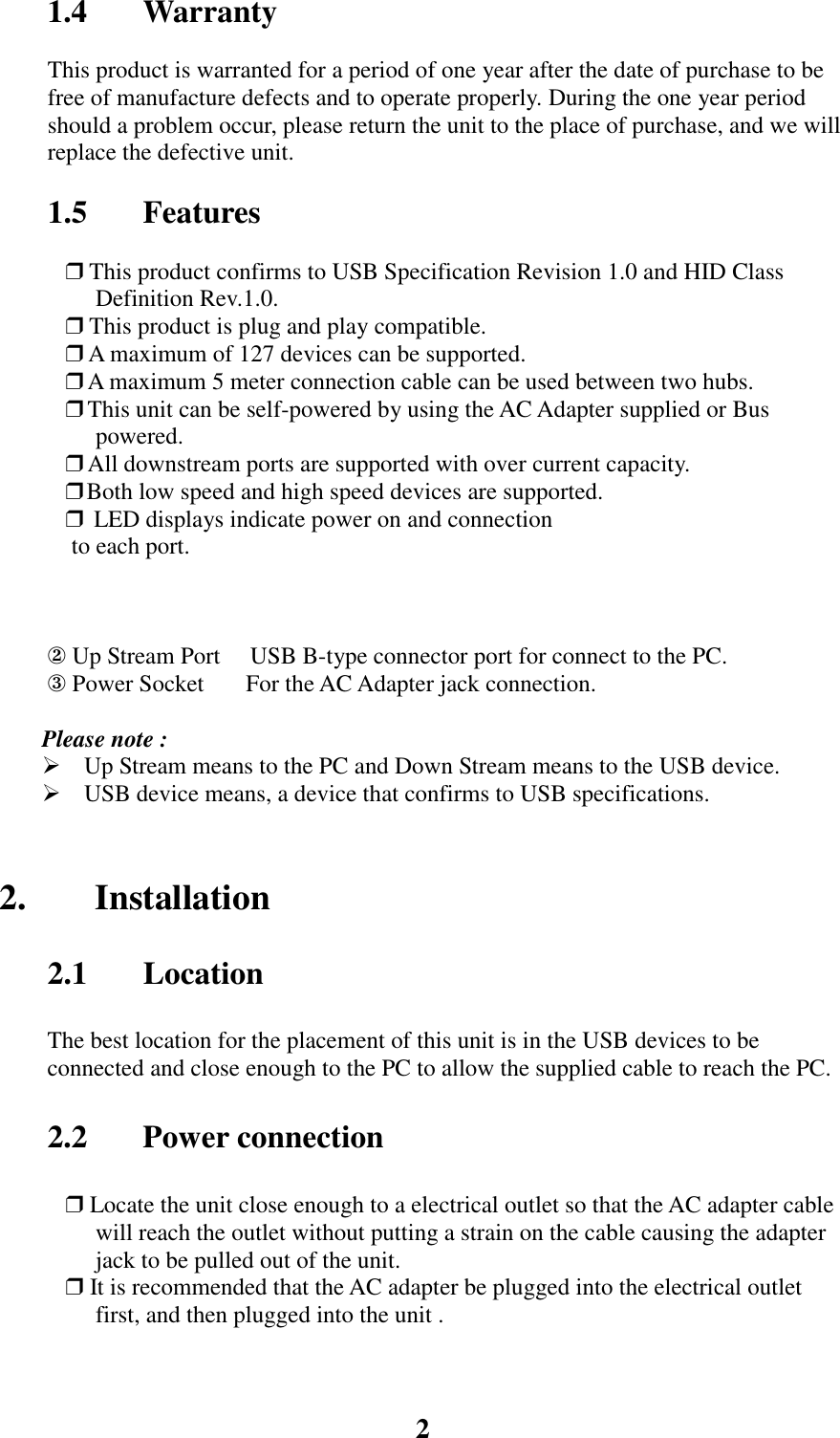 21.4 WarrantyThis product is warranted for a period of one year after the date of purchase to befree of manufacture defects and to operate properly. During the one year periodshould a problem occur, please return the unit to the place of purchase, and we willreplace the defective unit.1.5 Features❒ This product confirms to USB Specification Revision 1.0 and HID ClassDefinition Rev.1.0.❒ This product is plug and play compatible.❒ A maximum of 127 devices can be supported.❒  A maximum 5 meter connection cable can be used between two hubs.❒  This unit can be self-powered by using the AC Adapter supplied or Buspowered.❒  All downstream ports are supported with over current capacity.❒      Both low speed and high speed devices are supported.❒ LED displays indicate power on and connection to each port.② Up Stream Port     USB B-type connector port for connect to the PC.③ Power Socket       For the AC Adapter jack connection.Please note : Up Stream means to the PC and Down Stream means to the USB device. USB device means, a device that confirms to USB specifications.2. Installation2.1 LocationThe best location for the placement of this unit is in the USB devices to beconnected and close enough to the PC to allow the supplied cable to reach the PC.2.2 Power connection❒ Locate the unit close enough to a electrical outlet so that the AC adapter cablewill reach the outlet without putting a strain on the cable causing the adapterjack to be pulled out of the unit.❒ It is recommended that the AC adapter be plugged into the electrical outletfirst, and then plugged into the unit .