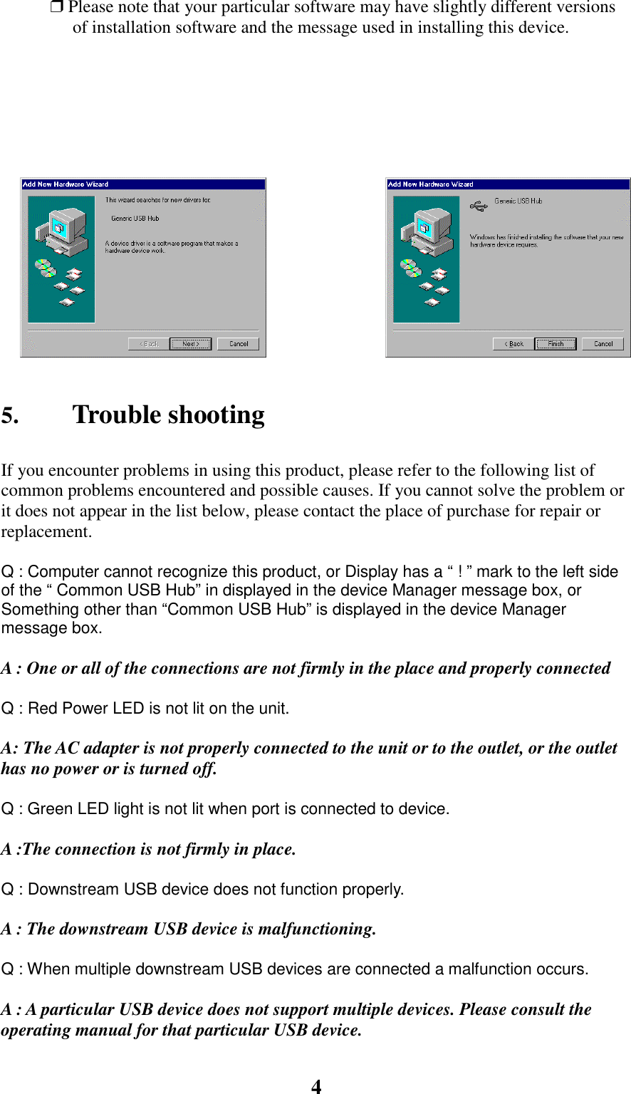 4❒ Please note that your particular software may have slightly different versionsof installation software and the message used in installing this device.5. Trouble shootingIf you encounter problems in using this product, please refer to the following list ofcommon problems encountered and possible causes. If you cannot solve the problem orit does not appear in the list below, please contact the place of purchase for repair orreplacement.           Q : Computer cannot recognize this product, or Display has a “ ! ” mark to the left sideof the “ Common USB Hub” in displayed in the device Manager message box, orSomething other than “Common USB Hub” is displayed in the device Managermessage box.A : One or all of the connections are not firmly in the place and properly connectedQ : Red Power LED is not lit on the unit.A: The AC adapter is not properly connected to the unit or to the outlet, or the outlethas no power or is turned off.Q : Green LED light is not lit when port is connected to device.A :The connection is not firmly in place.Q : Downstream USB device does not function properly.A : The downstream USB device is malfunctioning.Q : When multiple downstream USB devices are connected a malfunction occurs.A : A particular USB device does not support multiple devices. Please consult theoperating manual for that particular USB device.