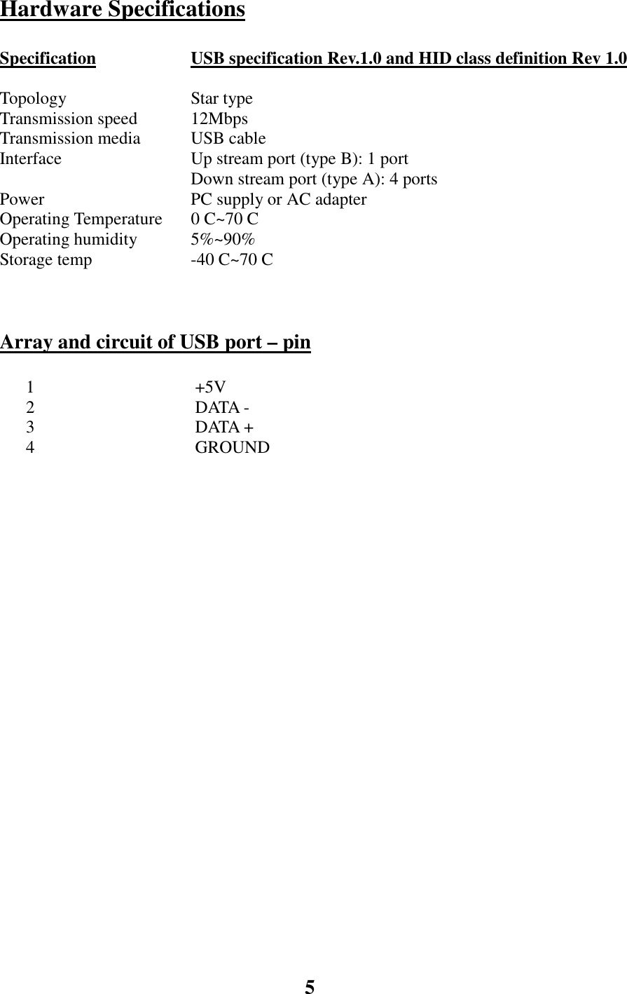 5Hardware SpecificationsSpecification USB specification Rev.1.0 and HID class definition Rev 1.0TopologyTransmission speed Star type12MbpsTransmission media USB cableInterface Up stream port (type B): 1 portDown stream port (type A): 4 portsPower PC supply or AC adapterOperating Temperature 0 C~70 COperating humidity 5%~90%Storage temp -40 C~70 CArray and circuit of USB port – pin      1  +5V      2  DATA -      3  DATA +      4  GROUND