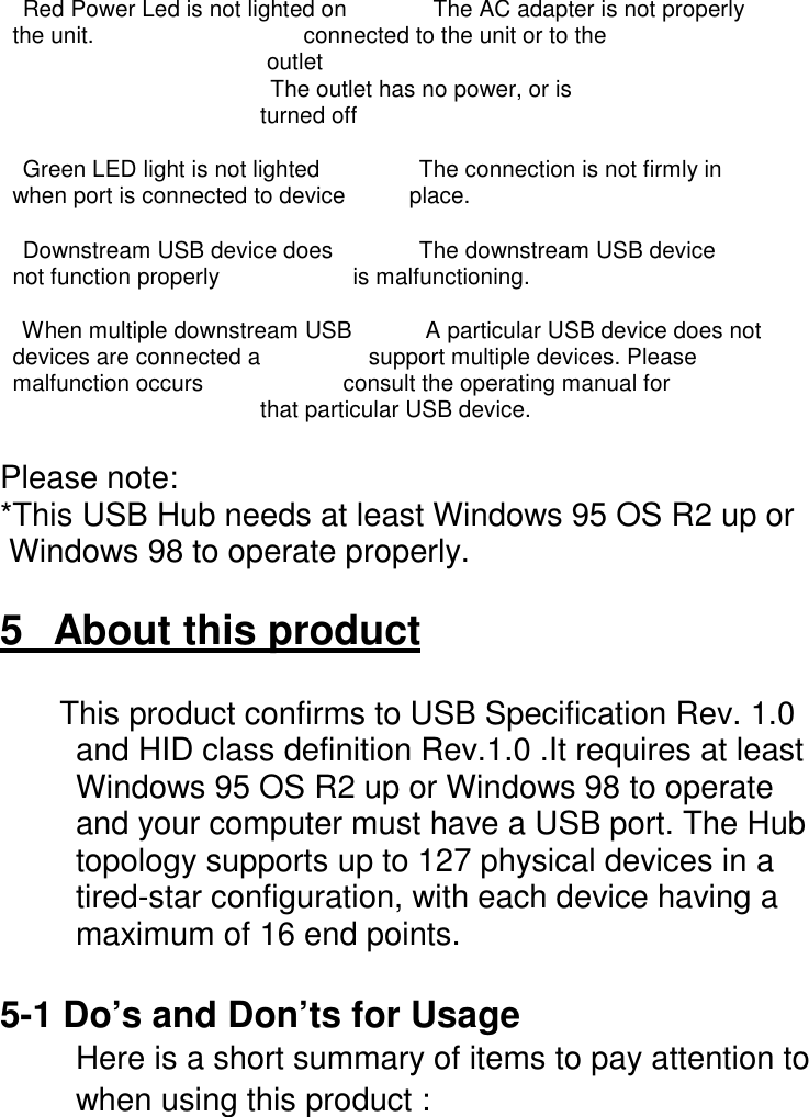 Red Power Led is not lighted on           The AC adapter is not properly  the unit.                                 connected to the unit or to the                                          outlet                                        The outlet has no power, or is                                         turned offGreen LED light is not lighted             The connection is not firmly in  when port is connected to device          place.Downstream USB device does           The downstream USB device  not function properly                     is malfunctioning.When multiple downstream USB         A particular USB device does not  devices are connected a                 support multiple devices. Please  malfunction occurs                      consult the operating manual for                                         that particular USB device.Please note:*This USB Hub needs at least Windows 95 OS R2 up or Windows 98 to operate properly.5   About this product  This product confirms to USB Specification Rev. 1.0and HID class definition Rev.1.0 .It requires at leastWindows 95 OS R2 up or Windows 98 to operateand your computer must have a USB port. The Hubtopology supports up to 127 physical devices in atired-star configuration, with each device having amaximum of 16 end points.5-1 Do&rsquo;s and Don&rsquo;ts for UsageHere is a short summary of items to pay attention towhen using this product :
