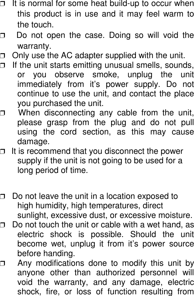 ❒ It is normal for some heat build-up to occur whenthis product is in use and it may feel warm tothe touch.❒   Do not open the case. Doing so will void thewarranty.❒   Only use the AC adapter supplied with the unit.❒   If the unit starts emitting unusual smells, sounds,or you observe smoke, unplug the unitimmediately from it&rsquo;s power supply. Do notcontinue to use the unit, and contact the placeyou purchased the unit.❒   When disconnecting any cable from the unit,please grasp from the plug and do not pullusing the cord section, as this may causedamage.❒   It is recommend that you disconnect the powersupply if the unit is not going to be used for along period of time.❒   Do not leave the unit in a location exposed tohigh humidity, high temperatures, directsunlight, excessive dust, or excessive moisture.❒   Do not touch the unit or cable with a wet hand, aselectric shock is possible. Should the unitbecome wet, unplug it from it&rsquo;s power sourcebefore handing.❒   Any modifications done to modify this unit byanyone other than authorized personnel willvoid the warranty, and any damage, electricshock, fire, or loss of function resulting from
