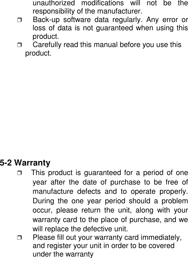unauthorized modifications will not be theresponsibility of the manufacturer.❒   Back-up software data regularly. Any error orloss of data is not guaranteed when using thisproduct.❒ Carefully read this manual before you use this    product.5-2 Warranty❒   This product is guaranteed for a period of oneyear after the date of purchase to be free ofmanufacture defects and to operate properly.During the one year period should a problemoccur, please return the unit, along with yourwarranty card to the place of purchase, and wewill replace the defective unit.❒ Please fill out your warranty card immediately,and register your unit in order to be coveredunder the warranty