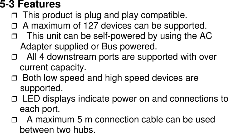 5-3 Features❒  This product is plug and play compatible.❒  A maximum of 127 devices can be supported.❒ This unit can be self-powered by using the AC   Adapter supplied or Bus powered.❒ All 4 downstream ports are supported with over   current capacity.❒  Both low speed and high speed devices are   supported.❒  LED displays indicate power on and connections to   each port.❒ A maximum 5 m connection cable can be used   between two hubs.