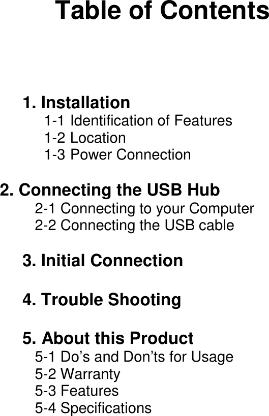 Table of Contents1. Installation1-1 Identification of Features1-2 Location1-3 Power Connection      2. Connecting the USB Hub   2-1 Connecting to your Computer   2-2 Connecting the USB cable3. Initial Connection4. Trouble Shooting5. About this Product   5-1 Do&rsquo;s and Don&rsquo;ts for Usage   5-2 Warranty   5-3 Features   5-4 Specifications