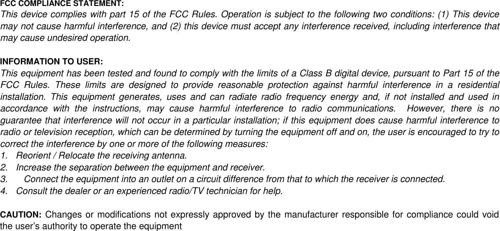 FCC COMPLIANCE STATEMENT:This device complies with part 15 of the FCC Rules. Operation is subject to the following two conditions: (1) This devicemay not cause harmful interference, and (2) this device must accept any interference received, including interference thatmay cause undesired operation.INFORMATION TO USER:This equipment has been tested and found to comply with the limits of a Class B digital device, pursuant to Part 15 of theFCC Rules. These limits are designed to provide reasonable protection against harmful interference in a residentialinstallation. This equipment generates, uses and can radiate radio frequency energy and, if not installed and used inaccordance with the instructions, may cause harmful interference to radio communications.  However, there is noguarantee that interference will not occur in a particular installation; if this equipment does cause harmful interference toradio or television reception, which can be determined by turning the equipment off and on, the user is encouraged to try tocorrect the interference by one or more of the following measures:1. Reorient / Relocate the receiving antenna.2. Increase the separation between the equipment and receiver.3. Connect the equipment into an outlet on a circuit difference from that to which the receiver is connected.4. Consult the dealer or an experienced radio/TV technician for help.CAUTION: Changes or modifications not expressly approved by the manufacturer responsible for compliance could voidthe user&rsquo;s authority to operate the equipment