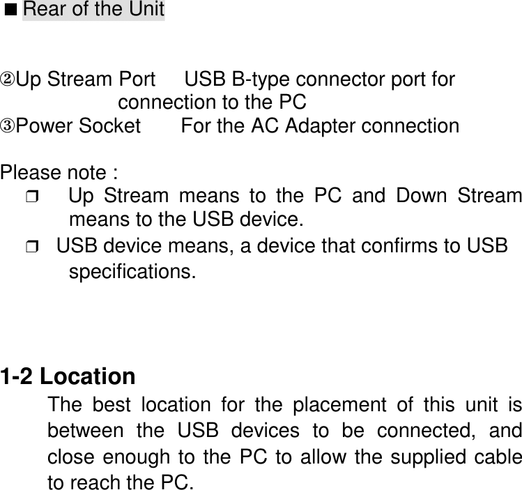  ■ Rear of the Unit②Up Stream Port     USB B-type connector port for                     connection to the PC③Power Socket       For the AC Adapter connectionPlease note :❒   Up Stream means to the PC and Down Streammeans to the USB device.❒   USB device means, a device that confirms to USBspecifications.1-2 LocationThe best location for the placement of this unit isbetween the USB devices to be connected, andclose enough to the PC to allow the supplied cableto reach the PC.