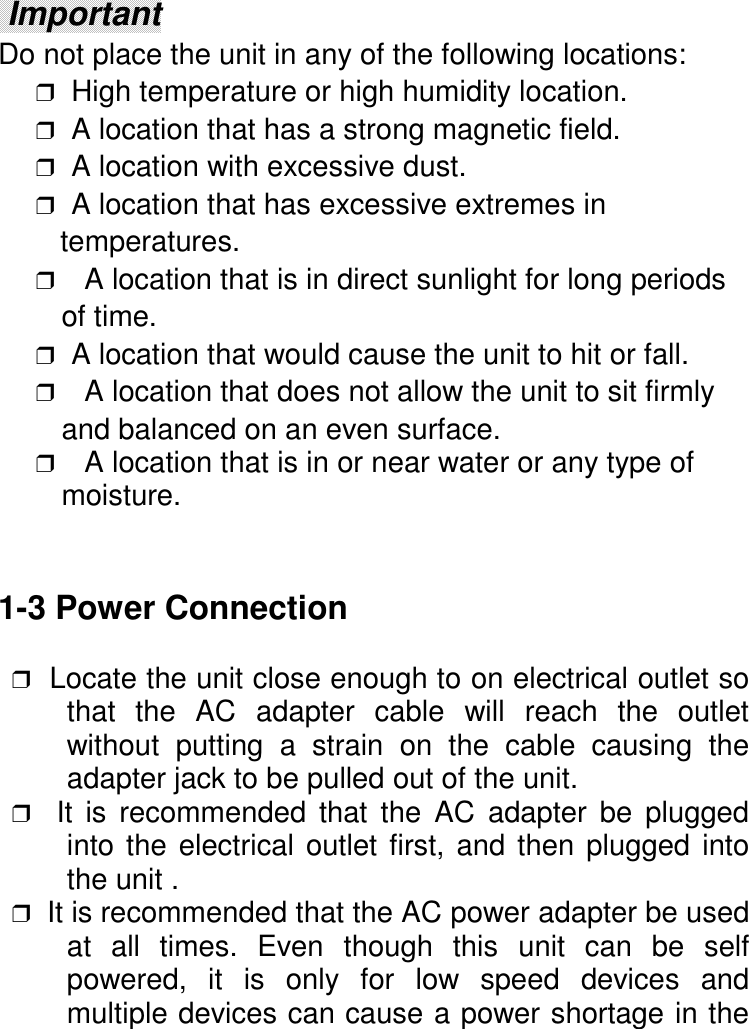  ImportantDo not place the unit in any of the following locations:❒  High temperature or high humidity location.❒  A location that has a strong magnetic field.❒  A location with excessive dust.❒  A location that has excessive extremes in   temperatures.❒ A location that is in direct sunlight for long periods   of time.❒  A location that would cause the unit to hit or fall.❒ A location that does not allow the unit to sit firmly   and balanced on an even surface.❒ A location that is in or near water or any type of   moisture.1-3 Power Connection ❒  Locate the unit close enough to on electrical outlet sothat the AC adapter cable will reach the outletwithout putting a strain on the cable causing theadapter jack to be pulled out of the unit. ❒  It is recommended that the AC adapter be pluggedinto the electrical outlet first, and then plugged intothe unit . ❒  It is recommended that the AC power adapter be usedat all times. Even though this unit can be selfpowered, it is only for low speed devices andmultiple devices can cause a power shortage in the
