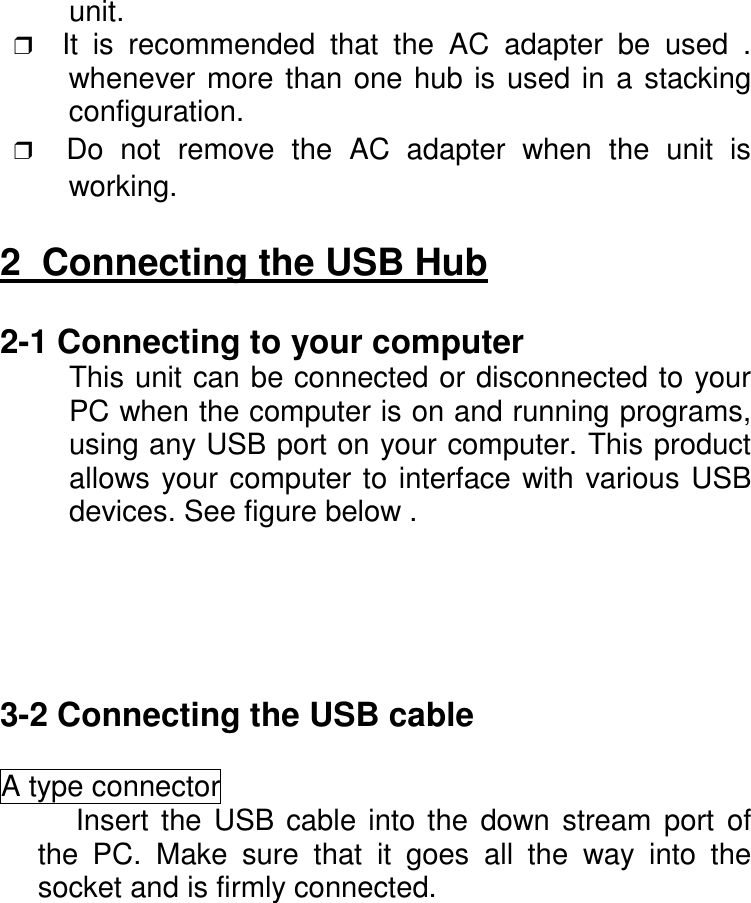 unit. ❒  It is recommended that the AC adapter be used .whenever more than one hub is used in a stackingconfiguration. ❒  Do not remove the AC adapter when the unit isworking.2  Connecting the USB Hub2-1 Connecting to your computerThis unit can be connected or disconnected to yourPC when the computer is on and running programs,using any USB port on your computer. This productallows your computer to interface with various USBdevices. See figure below .3-2 Connecting the USB cableA type connectorInsert the USB cable into the down stream port ofthe PC. Make sure that it goes all the way into thesocket and is firmly connected.