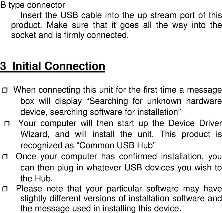B type connectorInsert the USB cable into the up stream port of thisproduct. Make sure that it goes all the way into thesocket and is firmly connected.3  Initial Connection                       ❒  When connecting this unit for the first time a messagebox will display &ldquo;Searching for unknown hardwaredevice, searching software for installation&rdquo; ❒  Your computer will then start up the Device DriverWizard, and will install the unit. This product isrecognized as &ldquo;Common USB Hub&rdquo; ❒  Once your computer has confirmed installation, youcan then plug in whatever USB devices you wish tothe Hub. ❒  Please note that your particular software may haveslightly different versions of installation software andthe message used in installing this device.