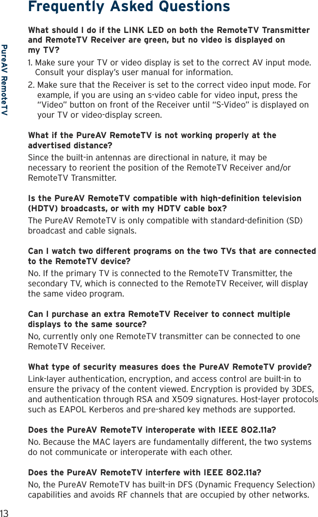 13PureAV RemoteTVFrequently Asked QuestionsWhat should I do if the LINK LED on both the RemoteTV Transmitter and RemoteTV Receiver are green, but no video is displayed on  my TV?1.  Make sure your TV or video display is set to the correct AV input mode. Consult your display’s user manual for information.2.  Make sure that the Receiver is set to the correct video input mode. For example, if you are using an s-video cable for video input, press the “Video” button on front of the Receiver until “S-Video” is displayed on your TV or video-display screen.What if the PureAV RemoteTV is not working properly at the advertised distance?Since the built-in antennas are directional in nature, it may be  necessary to reorient the position of the RemoteTV Receiver and/or RemoteTV Transmitter.Is the PureAV RemoteTV compatible with high-definition television (HDTV) broadcasts, or with my HDTV cable box?The PureAV RemoteTV is only compatible with standard-definition (SD) broadcast and cable signals.Can I watch two different programs on the two TVs that are connected to the RemoteTV device?No. If the primary TV is connected to the RemoteTV Transmitter, the secondary TV, which is connected to the RemoteTV Receiver, will display the same video program. Can I purchase an extra RemoteTV Receiver to connect multiple displays to the same source?No, currently only one RemoteTV transmitter can be connected to one RemoteTV Receiver. What type of security measures does the PureAV RemoteTV provide?Link-layer authentication, encryption, and access control are built-in to ensure the privacy of the content viewed. Encryption is provided by 3DES, and authentication through RSA and X509 signatures. Host-layer protocols such as EAPOL Kerberos and pre-shared key methods are supported.Does the PureAV RemoteTV interoperate with IEEE 802.11a?No. Because the MAC layers are fundamentally different, the two systems do not communicate or interoperate with each other. Does the PureAV RemoteTV interfere with IEEE 802.11a?No, the PureAV RemoteTV has built-in DFS (Dynamic Frequency Selection) capabilities and avoids RF channels that are occupied by other networks. 