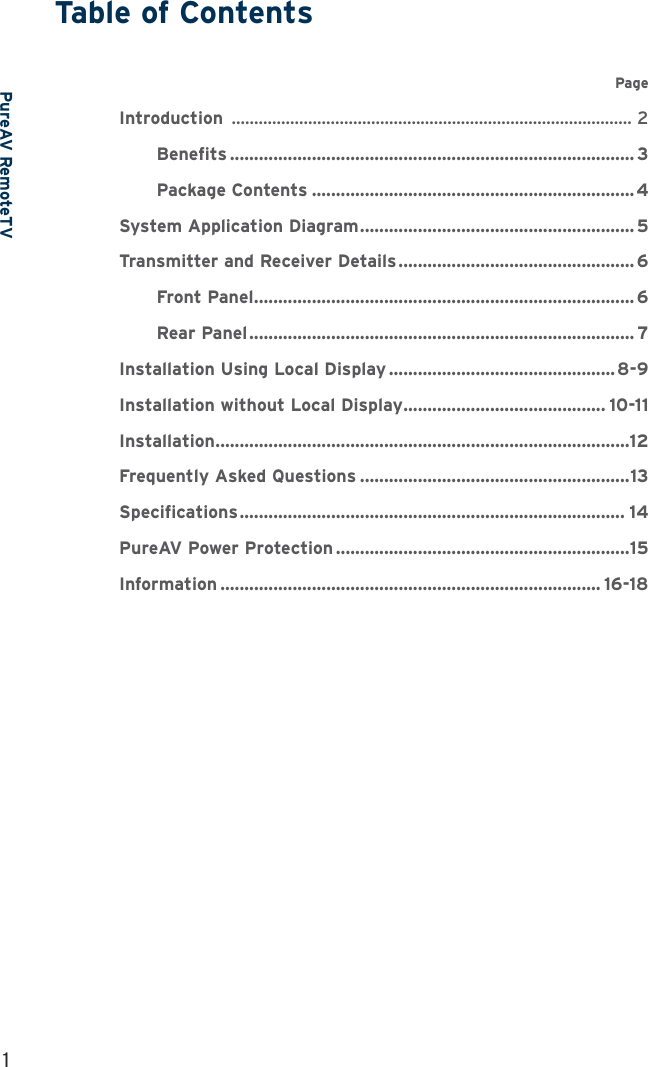 PureAV RemoteTVTable of Contents1      Page Introduction  ......................................................................................... 2  Benefits .................................................................................... 3  Package Contents ................................................................... 4System Application Diagram ......................................................... 5Transmitter and Receiver Details ................................................. 6  Front Panel ............................................................................... 6  Rear Panel ................................................................................ 7Installation Using Local Display ............................................... 8-9Installation without Local Display .......................................... 10-11Installation ......................................................................................12Frequently Asked Questions ........................................................13Specifications ................................................................................ 14PureAV Power Protection .............................................................15Information ............................................................................... 16-18