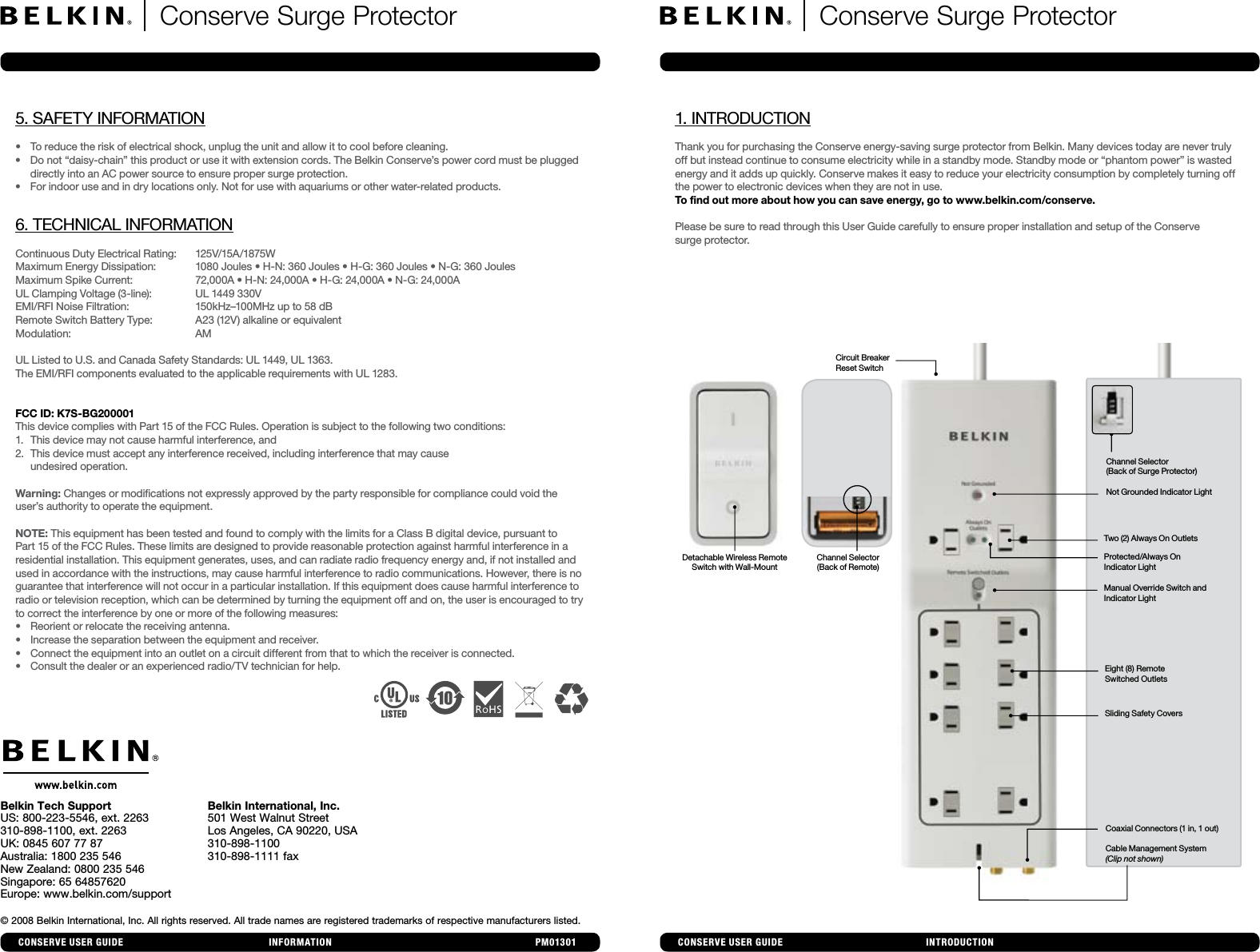 1. INTRODUCTIONThank you for purchasing the Conserve energy-saving surge protector from Belkin. Many devices today are never truly off but instead continue to consume electricity while in a standby mode. Standby mode or “phantom power” is wasted energy and it adds up quickly. Conserve makes it easy to reduce your electricity consumption by completely turning off the power to electronic devices when they are not in use. To find out more about how you can save energy, go to www.belkin.com/conserve.Please be sure to read through this User Guide carefully to ensure proper installation and setup of the Conserve  surge protector.INTRODUCTIONINFORMATION© 2008 Belkin International, Inc. All rights reserved. All trade names are registered trademarks of respective manufacturers listed. Belkin Tech SupportUS: 800-223-5546, ext. 2263310-898-1100, ext. 2263UK: 0845 607 77 87Australia: 1800 235 546New Zealand: 0800 235 546Singapore: 65 64857620Europe: www.belkin.com/supportBelkin International, Inc.501 West Walnut StreetLos Angeles, CA 90220, USA310-898-1100310-898-1111 fax PM01301 CONseRve UseR GUIDeCONseRve UseR GUIDeConserve Surge Protector  Conserve Surge Protector Manual Override Switch and  Indicator LightTwo (2) Always On OutletsNot Grounded Indicator LightSliding Safety CoversEight (8) Remote  Switched OutletsCoaxial Connectors (1 in, 1 out)Cable Management System  (Clip not shown)Protected/Always On  Indicator LightChannel Selector  (Back of Surge Protector)Detachable Wireless Remote  Switch with Wall-MountChannel Selector (Back of Remote) Circuit Breaker   Reset Switch5. SAFETY INFORMATION• Toreducetheriskofelectricalshock,unplugtheunitandallowittocoolbeforecleaning.• Donot“daisy-chain”thisproductoruseitwithextensioncords.TheBelkinConserve’spowercordmustbepluggeddirectly into an AC power source to ensure proper surge protection.• Forindooruseandindrylocationsonly.Notforusewithaquariumsorotherwater-relatedproducts.6. TECHNICAL INFORMATIONContinuous Duty Electrical Rating:   125V/15A/1875WMaximumEnergyDissipation: 1080Joules•H-N:360Joules•H-G:360Joules•N-G:360JoulesMaximumSpikeCurrent: 72,000A•H-N:24,000A•H-G:24,000A•N-G:24,000AUL Clamping Voltage (3-line):   UL 1449 330VEMI/RFI Noise Filtration:    150kHz–100MHz up to 58 dB Remote Switch Battery Type:  A23 (12V) alkaline or equivalentModulation:   AMUL Listed to U.S. and Canada Safety Standards: UL 1449, UL 1363.The EMI/RFI components evaluated to the applicable requirements with UL 1283.FCC ID: K7S-BG200001This device complies with Part 15 of the FCC Rules. Operation is subject to the following two conditions:1.  This device may not cause harmful interference, and 2.  This device must accept any interference received, including interference that may cause   undesired operation.Warning: Changes or modifications not expressly approved by the party responsible for compliance could void the user’sauthoritytooperatetheequipment.NOTE: This equipment has been tested and found to comply with the limits for a Class B digital device, pursuant to Part 15 of the FCC Rules. These limits are designed to provide reasonable protection against harmful interference in a residential installation. This equipment generates, uses, and can radiate radio frequency energy and, if not installed and used in accordance with the instructions, may cause harmful interference to radio communications. However, there is no guarantee that interference will not occur in a particular installation. If this equipment does cause harmful interference to radio or television reception, which can be determined by turning the equipment off and on, the user is encouraged to try to correct the interference by one or more of the following measures:• Reorientorrelocatethereceivingantenna.• Increasetheseparationbetweentheequipmentandreceiver.• Connecttheequipmentintoanoutletonacircuitdifferentfromthattowhichthereceiverisconnected.• Consultthedealeroranexperiencedradio/TVtechnicianforhelp.