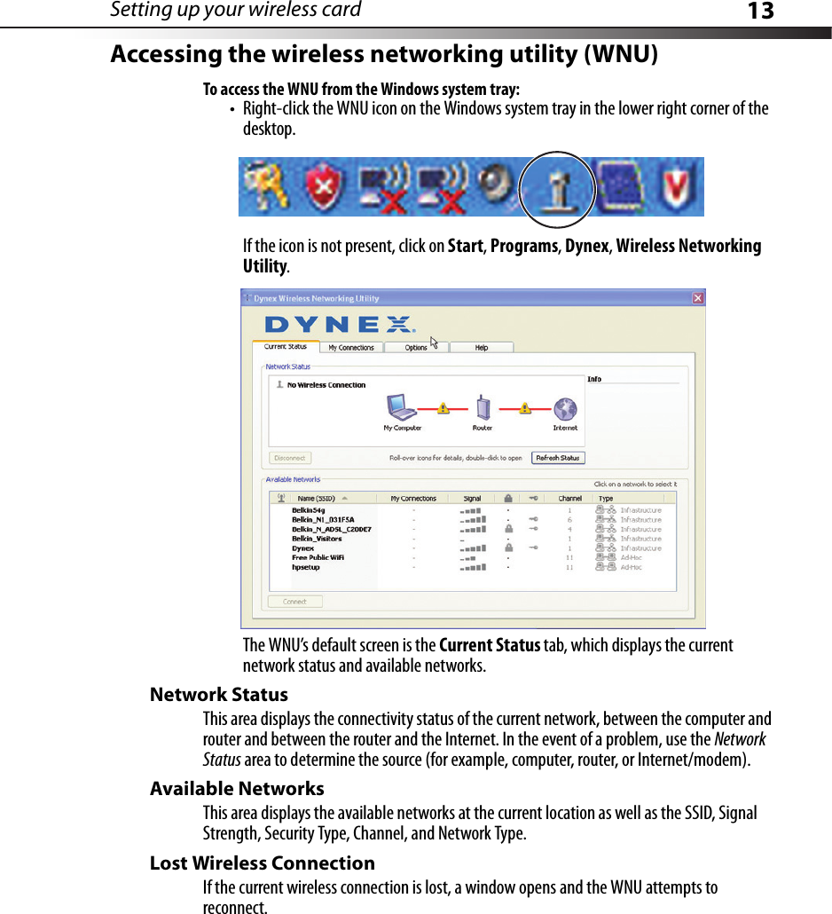 Setting up your wireless card 13Accessing the wireless networking utility (WNU)To access the WNU from the Windows system tray:• Right-click the WNU icon on the Windows system tray in the lower right corner of the desktop.If the icon is not present, click on Start, Programs, Dynex, Wireless Networking Utility.The WNU’s default screen is the Current Status tab, which displays the current network status and available networks.Network StatusThis area displays the connectivity status of the current network, between the computer and router and between the router and the Internet. In the event of a problem, use the Network Status area to determine the source (for example, computer, router, or Internet/modem).Available NetworksThis area displays the available networks at the current location as well as the SSID, Signal Strength, Security Type, Channel, and Network Type.Lost Wireless ConnectionIf the current wireless connection is lost, a window opens and the WNU attempts to reconnect.