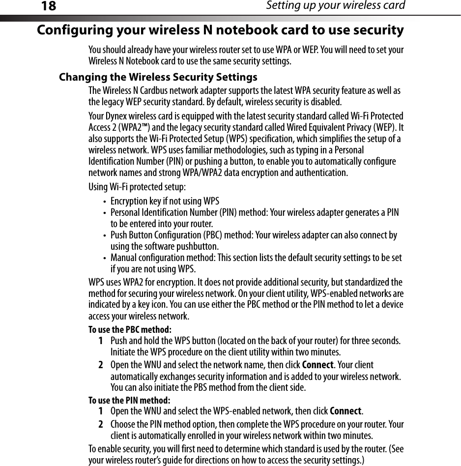 18 Setting up your wireless cardConfiguring your wireless N notebook card to use securityYou should already have your wireless router set to use WPA or WEP. You will need to set your Wireless N Notebook card to use the same security settings.Changing the Wireless Security SettingsThe Wireless N Cardbus network adapter supports the latest WPA security feature as well as the legacy WEP security standard. By default, wireless security is disabled.Your Dynex wireless card is equipped with the latest security standard called Wi-Fi Protected Access 2 (WPA2™) and the legacy security standard called Wired Equivalent Privacy (WEP). It also supports the Wi-Fi Protected Setup (WPS) specification, which simplifies the setup of a wireless network. WPS uses familiar methodologies, such as typing in a Personal Identification Number (PIN) or pushing a button, to enable you to automatically configure network names and strong WPA/WPA2 data encryption and authentication. Using Wi-Fi protected setup:• Encryption key if not using WPS• Personal Identification Number (PIN) method: Your wireless adapter generates a PIN to be entered into your router.• Push Button Configuration (PBC) method: Your wireless adapter can also connect by using the software pushbutton.• Manual configuration method: This section lists the default security settings to be set if you are not using WPS.WPS uses WPA2 for encryption. It does not provide additional security, but standardized the method for securing your wireless network. On your client utility, WPS-enabled networks are indicated by a key icon. You can use either the PBC method or the PIN method to let a device access your wireless network.To use the PBC method:1Push and hold the WPS button (located on the back of your router) for three seconds. Initiate the WPS procedure on the client utility within two minutes.2Open the WNU and select the network name, then click Connect. Your client automatically exchanges security information and is added to your wireless network. You can also initiate the PBS method from the client side.To use the PIN method:1Open the WNU and select the WPS-enabled network, then click Connect.2Choose the PIN method option, then complete the WPS procedure on your router. Your client is automatically enrolled in your wireless network within two minutes.To enable security, you will first need to determine which standard is used by the router. (See your wireless router’s guide for directions on how to access the security settings.)