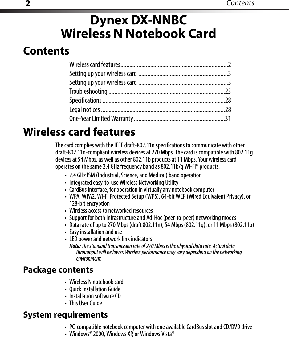 2ContentsDynex DX-NNBCWireless N Notebook CardContentsWireless card features........................................................................2Setting up your wireless card ............................................................3Setting up your wireless card ............................................................3Troubleshooting ..............................................................................23Specifications ..................................................................................28Legal notices ...................................................................................28One-Year Limited Warranty .............................................................31Wireless card featuresThe card complies with the IEEE draft-802.11n specifications to communicate with other draft-802.11n-compliant wireless devices at 270 Mbps. The card is compatible with 802.11g devices at 54 Mbps, as well as other 802.11b products at 11 Mbps. Your wireless card operates on the same 2.4 GHz frequency band as 802.11b/g Wi-Fi® products.• 2.4 GHz ISM (Industrial, Science, and Medical) band operation• Integrated easy-to-use Wireless Networking Utility• CardBus interface, for operation in virtually any notebook computer• WPA, WPA2, Wi-Fi Protected Setup (WPS), 64-bit WEP (Wired Equivalent Privacy), or 128-bit encryption• Wireless access to networked resources• Support for both Infrastructure and Ad-Hoc (peer-to-peer) networking modes• Data rate of up to 270 Mbps (draft 802.11n), 54 Mbps (802.11g), or 11 Mbps (802.11b)• Easy installation and use• LED power and network link indicatorsNote: The standard transmission rate of 270 Mbps is the physical data rate. Actual data throughput will be lower. Wireless performance may vary depending on the networking environment.Package contents• Wireless N notebook card• Quick Installation Guide• Installation software CD•This User GuideSystem requirements• PC-compatible notebook computer with one available CardBus slot and CD/DVD drive• Windows® 2000, Windows XP, or Windows Vista®