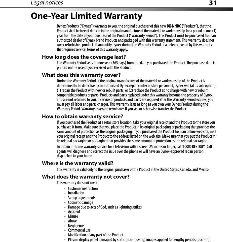 Legal notices 31One-Year Limited WarrantyDynex Products (“Dynex”) warrants to you, the original purchaser of this new DX-NNBC (“Product”), that the Product shall be free of defects in the original manufacture of the material or workmanship for a period of one (1) year from the date of your purchase of the Product (“Warranty Period”). This Product must be purchased from an authorized dealer of Dynex brand Products and packaged with this warranty statement. This warranty does not cover refurbished product. If you notify Dynex during the Warranty Period of a defect covered by this warranty that requires service, terms of this warranty apply.How long does the coverage last?The Warranty Period lasts for one year (365 days) from the date you purchased the Product. The purchase date is printed on the receipt you received with the Product.What does this warranty cover?During the Warranty Period, if the original manufacture of the material or workmanship of the Product is determined to be defective by an authorized Dynex repair center or store personnel, Dynex will (at its sole option): (1) repair the Product with new or rebuilt parts; or (2) replace the Product at no charge with new or rebuilt comparable products or parts. Products and parts replaced under this warranty become the property of Dynex and are not returned to you. If service of products and parts are required after the Warranty Period expires, you must pay all labor and parts charges. This warranty lasts as long as you own your Dynex Product during the Warranty Period. Warranty coverage terminates if you sell or otherwise transfer the Product.How to obtain warranty service?If you purchased the Product at a retail store location, take your original receipt and the Product to the store you purchased it from. Make sure that you place the Product in its original packaging or packaging that provides the same amount of protection as the original packaging. If you purchased the Product from an online web site, mail your original receipt and the Product to the address listed on the web site. Make sure that you put the Product in its original packaging or packaging that provides the same amount of protection as the original packaging.To obtain in-home warranty service for a television with a screen 25 inches or larger, call 1-888-BESTBUY.  Call agents will diagnose and correct the issue over the phone or will have an Dynex-approved repair person dispatched to your home.Where is the warranty valid?This warranty is valid only to the original purchaser of the Product in the United States, Canada, and Mexico.What does the warranty not cover?This warranty does not cover:• Customer instruction•Installation•Set up adjustments• Cosmetic damage• Damage due to acts of God, such as lightning strikes•Accident•Misuse•Abuse•Negligence•Commercial use• Modification of any part of the Product• Plasma display panel damaged by static (non-moving) images applied for lengthy periods (burn-in).
