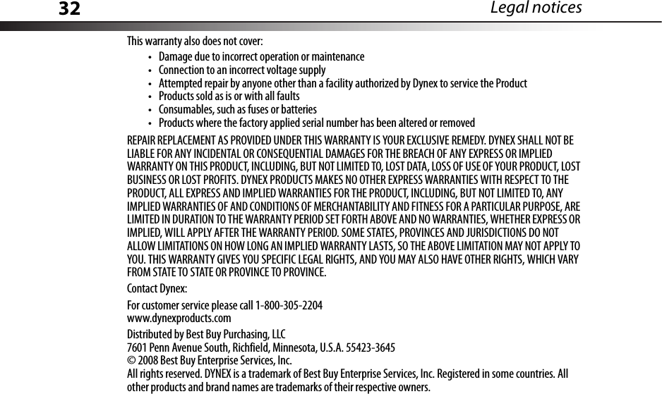 32 Legal noticesThis warranty also does not cover:• Damage due to incorrect operation or maintenance• Connection to an incorrect voltage supply• Attempted repair by anyone other than a facility authorized by Dynex to service the Product• Products sold as is or with all faults• Consumables, such as fuses or batteries• Products where the factory applied serial number has been altered or removedREPAIR REPLACEMENT AS PROVIDED UNDER THIS WARRANTY IS YOUR EXCLUSIVE REMEDY. DYNEX SHALL NOT BE LIABLE FOR ANY INCIDENTAL OR CONSEQUENTIAL DAMAGES FOR THE BREACH OF ANY EXPRESS OR IMPLIED WARRANTY ON THIS PRODUCT, INCLUDING, BUT NOT LIMITED TO, LOST DATA, LOSS OF USE OF YOUR PRODUCT, LOST BUSINESS OR LOST PROFITS. DYNEX PRODUCTS MAKES NO OTHER EXPRESS WARRANTIES WITH RESPECT TO THE PRODUCT, ALL EXPRESS AND IMPLIED WARRANTIES FOR THE PRODUCT, INCLUDING, BUT NOT LIMITED TO, ANY IMPLIED WARRANTIES OF AND CONDITIONS OF MERCHANTABILITY AND FITNESS FOR A PARTICULAR PURPOSE, ARE LIMITED IN DURATION TO THE WARRANTY PERIOD SET FORTH ABOVE AND NO WARRANTIES, WHETHER EXPRESS OR IMPLIED, WILL APPLY AFTER THE WARRANTY PERIOD. SOME STATES, PROVINCES AND JURISDICTIONS DO NOT ALLOW LIMITATIONS ON HOW LONG AN IMPLIED WARRANTY LASTS, SO THE ABOVE LIMITATION MAY NOT APPLY TO YOU. THIS WARRANTY GIVES YOU SPECIFIC LEGAL RIGHTS, AND YOU MAY ALSO HAVE OTHER RIGHTS, WHICH VARY FROM STATE TO STATE OR PROVINCE TO PROVINCE.Contact Dynex:For customer service please call 1-800-305-2204www.dynexproducts.comDistributed by Best Buy Purchasing, LLC7601 Penn Avenue South, Richfield, Minnesota, U.S.A. 55423-3645© 2008 Best Buy Enterprise Services, Inc.All rights reserved. DYNEX is a trademark of Best Buy Enterprise Services, Inc. Registered in some countries. All other products and brand names are trademarks of their respective owners.