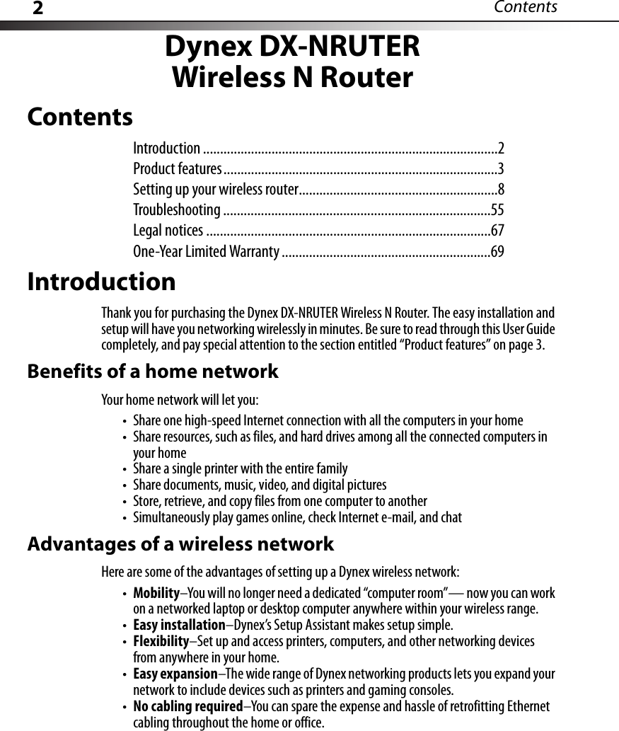 2ContentsDynex DX-NRUTERWireless N RouterContentsIntroduction ......................................................................................2Product features................................................................................3Setting up your wireless router..........................................................8Troubleshooting ..............................................................................55Legal notices ...................................................................................67One-Year Limited Warranty .............................................................69IntroductionThank you for purchasing the Dynex DX-NRUTER Wireless N Router. The easy installation and setup will have you networking wirelessly in minutes. Be sure to read through this User Guide completely, and pay special attention to the section entitled “Product features” on page 3.Benefits of a home networkYour home network will let you:• Share one high-speed Internet connection with all the computers in your home• Share resources, such as files, and hard drives among all the connected computers in your home• Share a single printer with the entire family• Share documents, music, video, and digital pictures• Store, retrieve, and copy files from one computer to another• Simultaneously play games online, check Internet e-mail, and chatAdvantages of a wireless networkHere are some of the advantages of setting up a Dynex wireless network:•Mobility–You will no longer need a dedicated “computer room”— now you can work on a networked laptop or desktop computer anywhere within your wireless range.•Easy installation–Dynex’s Setup Assistant makes setup simple.•Flexibility–Set up and access printers, computers, and other networking devices from anywhere in your home.•Easy expansion–The wide range of Dynex networking products lets you expand your network to include devices such as printers and gaming consoles.•No cabling required–You can spare the expense and hassle of retrofitting Ethernet cabling throughout the home or office.