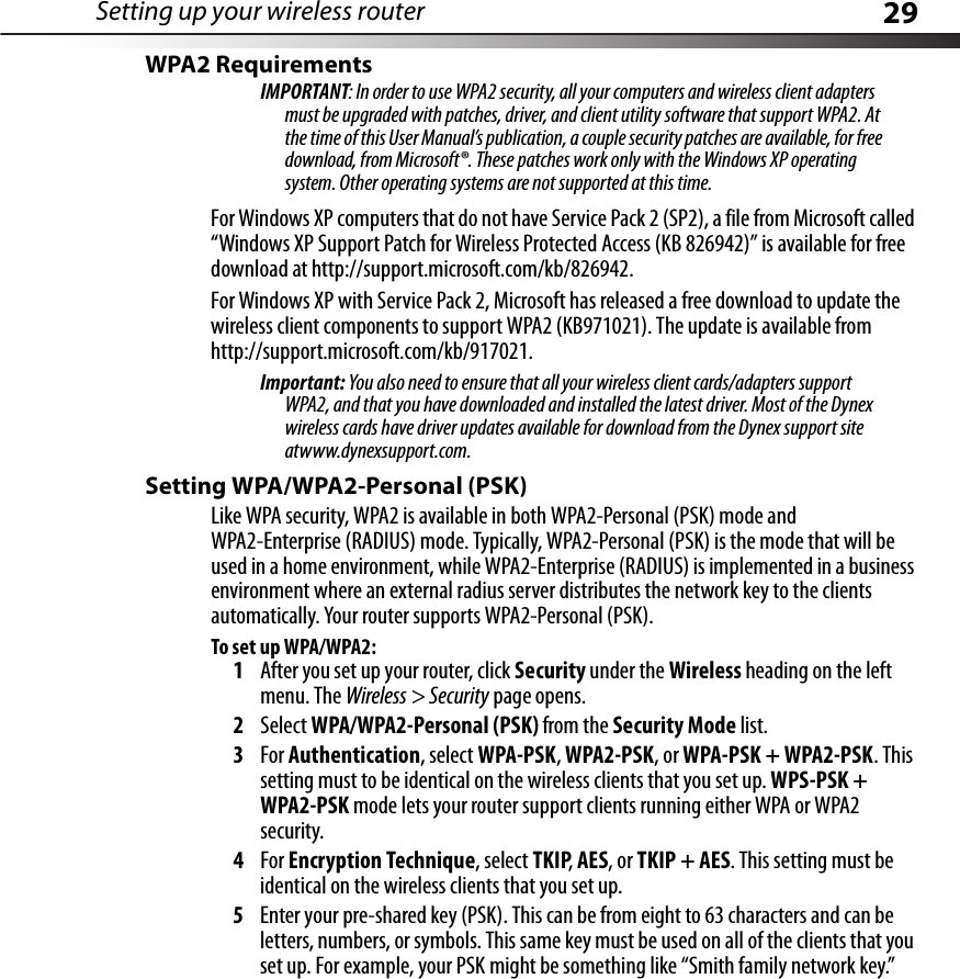 Setting up your wireless router 29WPA2 RequirementsIMPORTANT: In order to use WPA2 security, all your computers and wireless client adapters must be upgraded with patches, driver, and client utility software that support WPA2. At the time of this User Manual’s publication, a couple security patches are available, for free download, from Microsoft®. These patches work only with the Windows XP operating system. Other operating systems are not supported at this time. For Windows XP computers that do not have Service Pack 2 (SP2), a file from Microsoft called “Windows XP Support Patch for Wireless Protected Access (KB 826942)” is available for free download at http://support.microsoft.com/kb/826942.For Windows XP with Service Pack 2, Microsoft has released a free download to update the wireless client components to support WPA2 (KB971021). The update is available from http://support.microsoft.com/kb/917021.Important: You also need to ensure that all your wireless client cards/adapters support WPA2, and that you have downloaded and installed the latest driver. Most of the Dynex wireless cards have driver updates available for download from the Dynex support site atwww.dynexsupport.com. Setting WPA/WPA2-Personal (PSK) Like WPA security, WPA2 is available in both WPA2-Personal (PSK) mode and WPA2-Enterprise (RADIUS) mode. Typically, WPA2-Personal (PSK) is the mode that will be used in a home environment, while WPA2-Enterprise (RADIUS) is implemented in a business environment where an external radius server distributes the network key to the clients automatically. Your router supports WPA2-Personal (PSK).To set up WPA/WPA2:1After you set up your router, click Security under the Wireless heading on the left menu. The Wireless &gt; Security page opens.2Select WPA/WPA2-Personal (PSK) from the Security Mode list.3For Authentication, select WPA-PSK, WPA2-PSK, or WPA-PSK + WPA2-PSK. This setting must to be identical on the wireless clients that you set up. WPS-PSK + WPA2-PSK mode lets your router support clients running either WPA or WPA2 security.4For Encryption Technique, select TKIP, AES, or TKIP + AES. This setting must be identical on the wireless clients that you set up.5Enter your pre-shared key (PSK). This can be from eight to 63 characters and can be letters, numbers, or symbols. This same key must be used on all of the clients that you set up. For example, your PSK might be something like “Smith family network key.”
