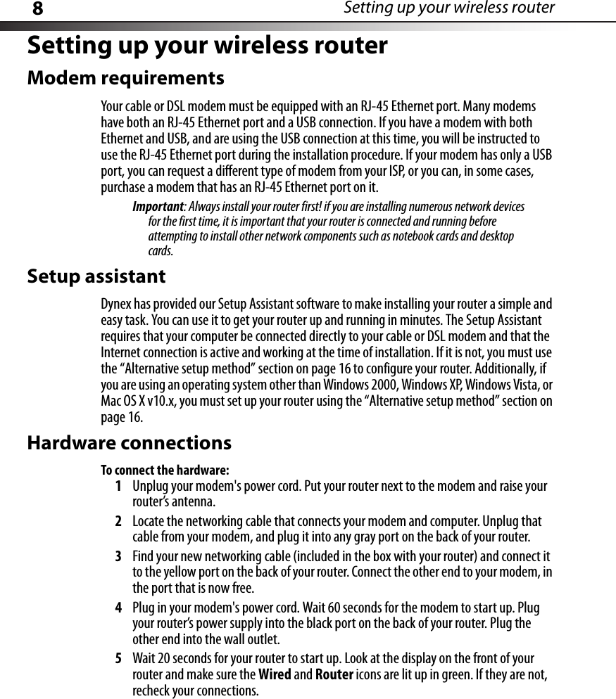 8Setting up your wireless routerSetting up your wireless routerModem requirementsYour cable or DSL modem must be equipped with an RJ-45 Ethernet port. Many modems have both an RJ-45 Ethernet port and a USB connection. If you have a modem with both Ethernet and USB, and are using the USB connection at this time, you will be instructed to use the RJ-45 Ethernet port during the installation procedure. If your modem has only a USB port, you can request a different type of modem from your ISP, or you can, in some cases, purchase a modem that has an RJ-45 Ethernet port on it.Important: Always install your router first! if you are installing numerous network devices for the first time, it is important that your router is connected and running before attempting to install other network components such as notebook cards and desktop cards.Setup assistantDynex has provided our Setup Assistant software to make installing your router a simple and easy task. You can use it to get your router up and running in minutes. The Setup Assistant requires that your computer be connected directly to your cable or DSL modem and that the Internet connection is active and working at the time of installation. If it is not, you must use the “Alternative setup method” section on page 16 to configure your router. Additionally, if you are using an operating system other than Windows 2000, Windows XP, Windows Vista, or Mac OS X v10.x, you must set up your router using the “Alternative setup method” section on page 16.Hardware connectionsTo connect the hardware:1Unplug your modem&apos;s power cord. Put your router next to the modem and raise your router’s antenna.2Locate the networking cable that connects your modem and computer. Unplug that cable from your modem, and plug it into any gray port on the back of your router.3Find your new networking cable (included in the box with your router) and connect it to the yellow port on the back of your router. Connect the other end to your modem, in the port that is now free.4Plug in your modem&apos;s power cord. Wait 60 seconds for the modem to start up. Plug your router’s power supply into the black port on the back of your router. Plug the other end into the wall outlet.5Wait 20 seconds for your router to start up. Look at the display on the front of your router and make sure the Wired and Router icons are lit up in green. If they are not, recheck your connections.
