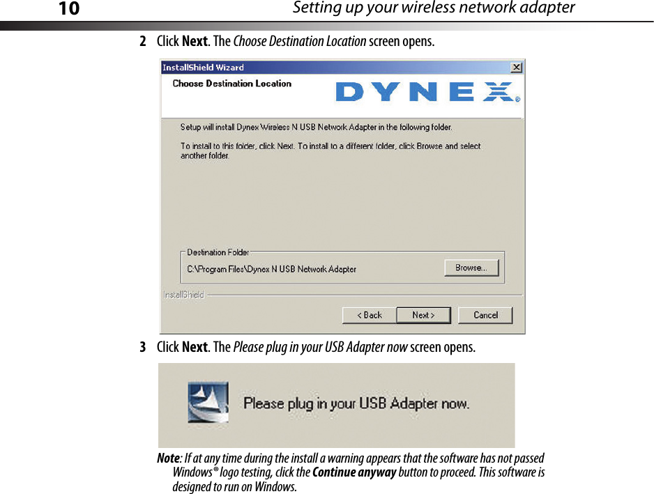 10 Setting up your wireless network adapter2Click Next. The Choose Destination Location screen opens.3Click Next. The Please plug in your USB Adapter now screen opens.Note: If at any time during the install a warning appears that the software has not passed Windows® logo testing, click the Continue anyway button to proceed. This software is designed to run on Windows.