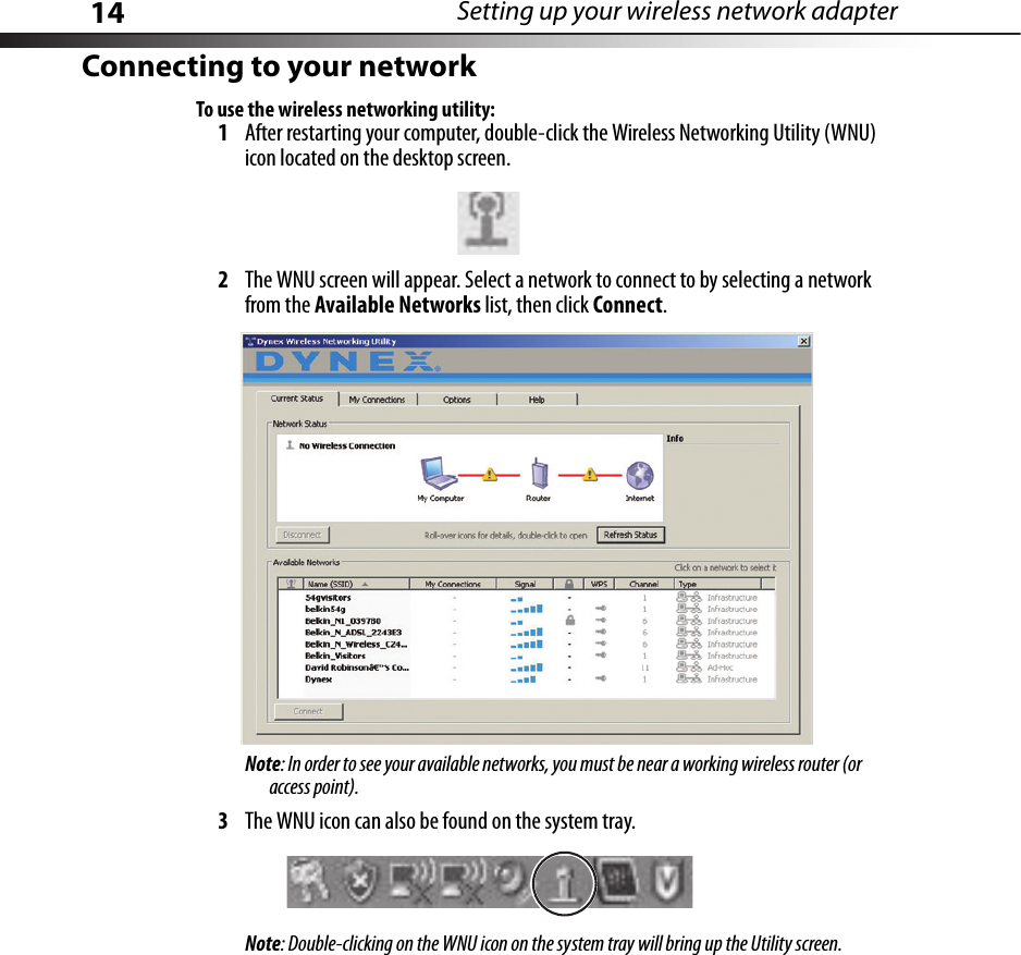 14 Setting up your wireless network adapterConnecting to your networkTo use the wireless networking utility:1After restarting your computer, double-click the Wireless Networking Utility (WNU) icon located on the desktop screen.2The WNU screen will appear. Select a network to connect to by selecting a network from the Available Networks list, then click Connect.Note: In order to see your available networks, you must be near a working wireless router (or access point).3The WNU icon can also be found on the system tray.Note: Double-clicking on the WNU icon on the system tray will bring up the Utility screen.
