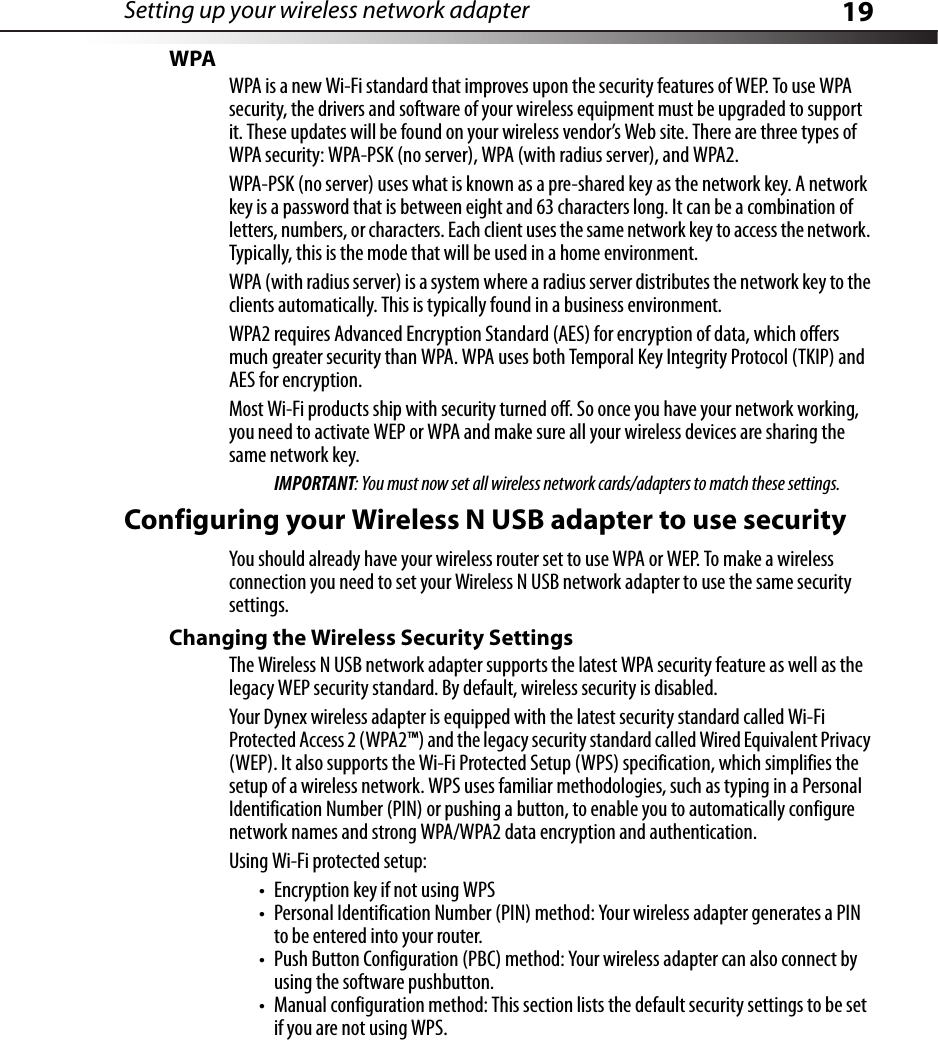 Setting up your wireless network adapter 19WPAWPA is a new Wi-Fi standard that improves upon the security features of WEP. To use WPA security, the drivers and software of your wireless equipment must be upgraded to support it. These updates will be found on your wireless vendor’s Web site. There are three types of WPA security: WPA-PSK (no server), WPA (with radius server), and WPA2.WPA-PSK (no server) uses what is known as a pre-shared key as the network key. A network key is a password that is between eight and 63 characters long. It can be a combination of letters, numbers, or characters. Each client uses the same network key to access the network. Typically, this is the mode that will be used in a home environment.WPA (with radius server) is a system where a radius server distributes the network key to the clients automatically. This is typically found in a business environment.WPA2 requires Advanced Encryption Standard (AES) for encryption of data, which offers much greater security than WPA. WPA uses both Temporal Key Integrity Protocol (TKIP) and AES for encryption. Most Wi-Fi products ship with security turned off. So once you have your network working, you need to activate WEP or WPA and make sure all your wireless devices are sharing the same network key.IMPORTANT: You must now set all wireless network cards/adapters to match these settings.Configuring your Wireless N USB adapter to use securityYou should already have your wireless router set to use WPA or WEP. To make a wireless connection you need to set your Wireless N USB network adapter to use the same security settings.Changing the Wireless Security SettingsThe Wireless N USB network adapter supports the latest WPA security feature as well as the legacy WEP security standard. By default, wireless security is disabled.Your Dynex wireless adapter is equipped with the latest security standard called Wi-Fi Protected Access 2 (WPA2™) and the legacy security standard called Wired Equivalent Privacy (WEP). It also supports the Wi-Fi Protected Setup (WPS) specification, which simplifies the setup of a wireless network. WPS uses familiar methodologies, such as typing in a Personal Identification Number (PIN) or pushing a button, to enable you to automatically configure network names and strong WPA/WPA2 data encryption and authentication. Using Wi-Fi protected setup:• Encryption key if not using WPS• Personal Identification Number (PIN) method: Your wireless adapter generates a PIN to be entered into your router.• Push Button Configuration (PBC) method: Your wireless adapter can also connect by using the software pushbutton.• Manual configuration method: This section lists the default security settings to be set if you are not using WPS.