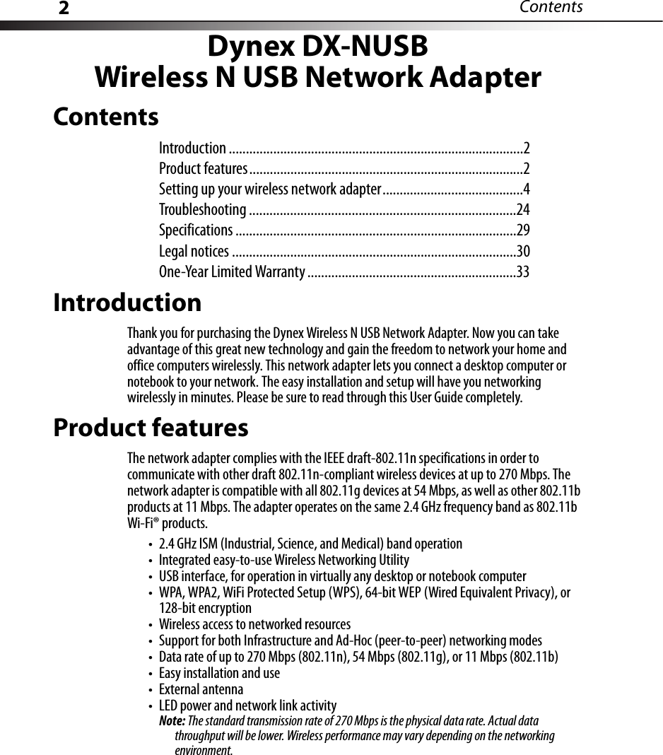 2ContentsDynex DX-NUSBWireless N USB Network AdapterContentsIntroduction ......................................................................................2Product features................................................................................2Setting up your wireless network adapter.........................................4Troubleshooting ..............................................................................24Specifications ..................................................................................29Legal notices ...................................................................................30One-Year Limited Warranty .............................................................33IntroductionThank you for purchasing the Dynex Wireless N USB Network Adapter. Now you can take advantage of this great new technology and gain the freedom to network your home and office computers wirelessly. This network adapter lets you connect a desktop computer or notebook to your network. The easy installation and setup will have you networking wirelessly in minutes. Please be sure to read through this User Guide completely.Product featuresThe network adapter complies with the IEEE draft-802.11n specifications in order to communicate with other draft 802.11n-compliant wireless devices at up to 270 Mbps. The network adapter is compatible with all 802.11g devices at 54 Mbps, as well as other 802.11b products at 11 Mbps. The adapter operates on the same 2.4 GHz frequency band as 802.11b Wi-Fi® products.• 2.4 GHz ISM (Industrial, Science, and Medical) band operation• Integrated easy-to-use Wireless Networking Utility• USB interface, for operation in virtually any desktop or notebook computer• WPA, WPA2, WiFi Protected Setup (WPS), 64-bit WEP (Wired Equivalent Privacy), or 128-bit encryption• Wireless access to networked resources• Support for both Infrastructure and Ad-Hoc (peer-to-peer) networking modes• Data rate of up to 270 Mbps (802.11n), 54 Mbps (802.11g), or 11 Mbps (802.11b)• Easy installation and use• External antenna• LED power and network link activityNote: The standard transmission rate of 270 Mbps is the physical data rate. Actual data throughput will be lower. Wireless performance may vary depending on the networking environment.