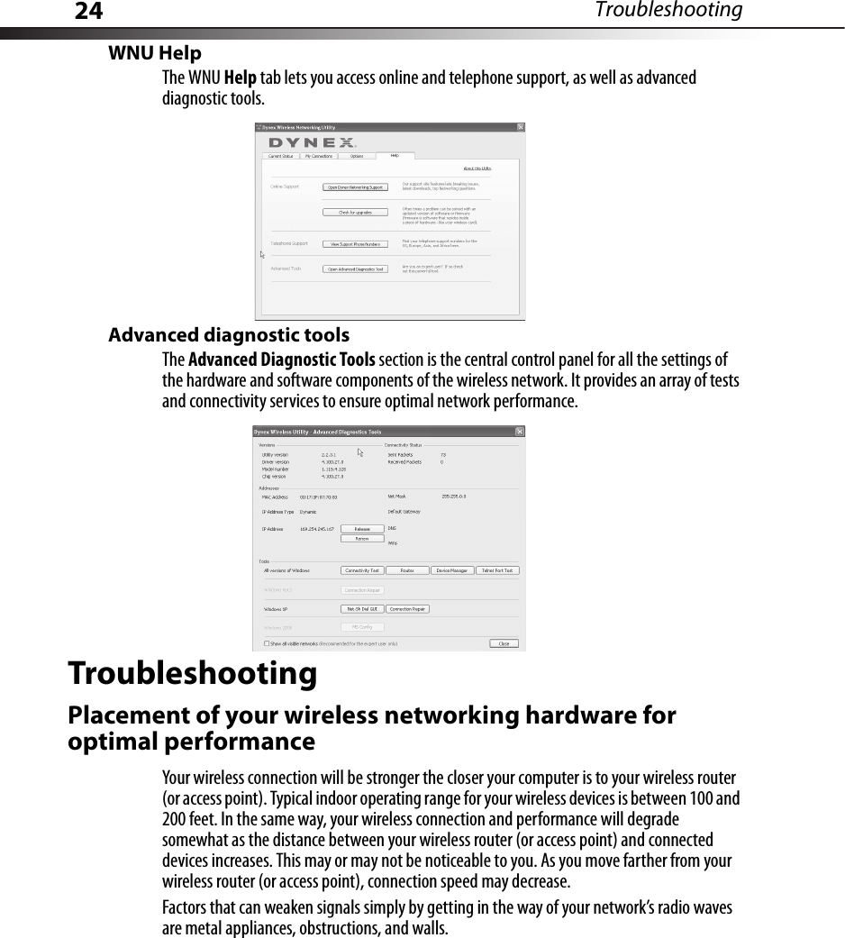 24 TroubleshootingWNU HelpThe WNU Help tab lets you access online and telephone support, as well as advanced diagnostic tools.Advanced diagnostic toolsThe Advanced Diagnostic Tools section is the central control panel for all the settings of the hardware and software components of the wireless network. It provides an array of tests and connectivity services to ensure optimal network performance.TroubleshootingPlacement of your wireless networking hardware for optimal performanceYour wireless connection will be stronger the closer your computer is to your wireless router (or access point). Typical indoor operating range for your wireless devices is between 100 and 200 feet. In the same way, your wireless connection and performance will degrade somewhat as the distance between your wireless router (or access point) and connected devices increases. This may or may not be noticeable to you. As you move farther from your wireless router (or access point), connection speed may decrease.Factors that can weaken signals simply by getting in the way of your network’s radio waves are metal appliances, obstructions, and walls.