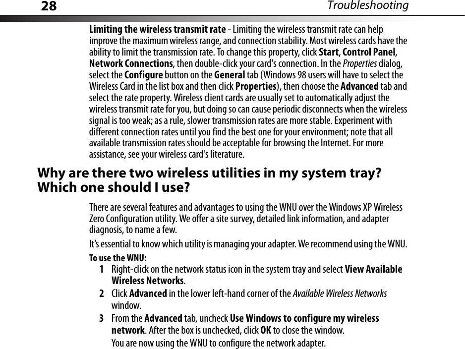 28 TroubleshootingLimiting the wireless transmit rate - Limiting the wireless transmit rate can help improve the maximum wireless range, and connection stability. Most wireless cards have the ability to limit the transmission rate. To change this property, click Start, Control Panel, Network Connections, then double-click your card&apos;s connection. In the Properties dialog, select the Configure button on the General tab (Windows 98 users will have to select the Wireless Card in the list box and then click Properties), then choose the Advanced tab and select the rate property. Wireless client cards are usually set to automatically adjust the wireless transmit rate for you, but doing so can cause periodic disconnects when the wireless signal is too weak; as a rule, slower transmission rates are more stable. Experiment with different connection rates until you find the best one for your environment; note that all available transmission rates should be acceptable for browsing the Internet. For more assistance, see your wireless card&apos;s literature.Why are there two wireless utilities in my system tray? Which one should I use?There are several features and advantages to using the WNU over the Windows XP Wireless Zero Configuration utility. We offer a site survey, detailed link information, and adapter diagnosis, to name a few.It’s essential to know which utility is managing your adapter. We recommend using the WNU. To use the WNU:1Right-click on the network status icon in the system tray and select View Available Wireless Networks.2Click Advanced in the lower left-hand corner of the Available Wireless Networks window.3From the Advanced tab, uncheck Use Windows to configure my wireless network. After the box is unchecked, click OK to close the window.You are now using the WNU to configure the network adapter.