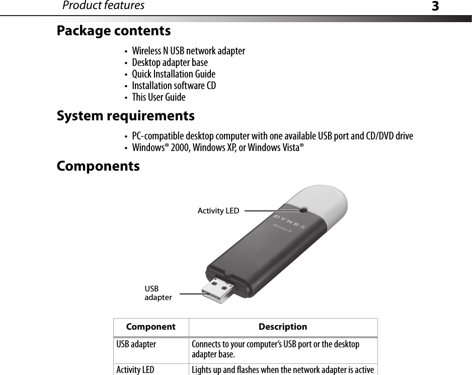 Product features 3Package contents• Wireless N USB network adapter• Desktop adapter base• Quick Installation Guide• Installation software CD•This User GuideSystem requirements• PC-compatible desktop computer with one available USB port and CD/DVD drive• Windows® 2000, Windows XP, or Windows Vista®ComponentsComponent DescriptionUSB adapter Connects to your computer’s USB port or the desktop adapter base.Activity LED Lights up and flashes when the network adapter is activeActivity LEDUSB adapter