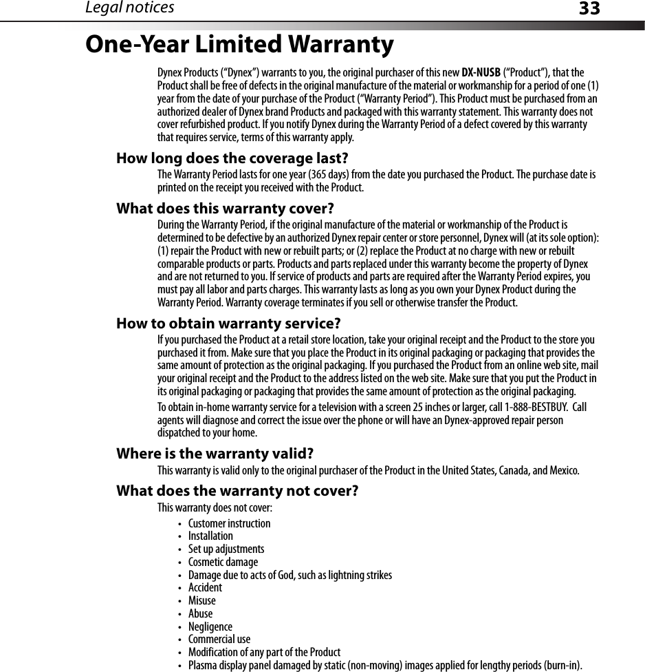 Legal notices 33One-Year Limited WarrantyDynex Products (“Dynex”) warrants to you, the original purchaser of this new DX-NUSB (“Product”), that the Product shall be free of defects in the original manufacture of the material or workmanship for a period of one (1) year from the date of your purchase of the Product (“Warranty Period”). This Product must be purchased from an authorized dealer of Dynex brand Products and packaged with this warranty statement. This warranty does not cover refurbished product. If you notify Dynex during the Warranty Period of a defect covered by this warranty that requires service, terms of this warranty apply.How long does the coverage last?The Warranty Period lasts for one year (365 days) from the date you purchased the Product. The purchase date is printed on the receipt you received with the Product.What does this warranty cover?During the Warranty Period, if the original manufacture of the material or workmanship of the Product is determined to be defective by an authorized Dynex repair center or store personnel, Dynex will (at its sole option): (1) repair the Product with new or rebuilt parts; or (2) replace the Product at no charge with new or rebuilt comparable products or parts. Products and parts replaced under this warranty become the property of Dynex and are not returned to you. If service of products and parts are required after the Warranty Period expires, you must pay all labor and parts charges. This warranty lasts as long as you own your Dynex Product during the Warranty Period. Warranty coverage terminates if you sell or otherwise transfer the Product.How to obtain warranty service?If you purchased the Product at a retail store location, take your original receipt and the Product to the store you purchased it from. Make sure that you place the Product in its original packaging or packaging that provides the same amount of protection as the original packaging. If you purchased the Product from an online web site, mail your original receipt and the Product to the address listed on the web site. Make sure that you put the Product in its original packaging or packaging that provides the same amount of protection as the original packaging.To obtain in-home warranty service for a television with a screen 25 inches or larger, call 1-888-BESTBUY.  Call agents will diagnose and correct the issue over the phone or will have an Dynex-approved repair person dispatched to your home.Where is the warranty valid?This warranty is valid only to the original purchaser of the Product in the United States, Canada, and Mexico.What does the warranty not cover?This warranty does not cover:• Customer instruction•Installation•Set up adjustments• Cosmetic damage• Damage due to acts of God, such as lightning strikes•Accident•Misuse•Abuse•Negligence•Commercial use• Modification of any part of the Product• Plasma display panel damaged by static (non-moving) images applied for lengthy periods (burn-in).