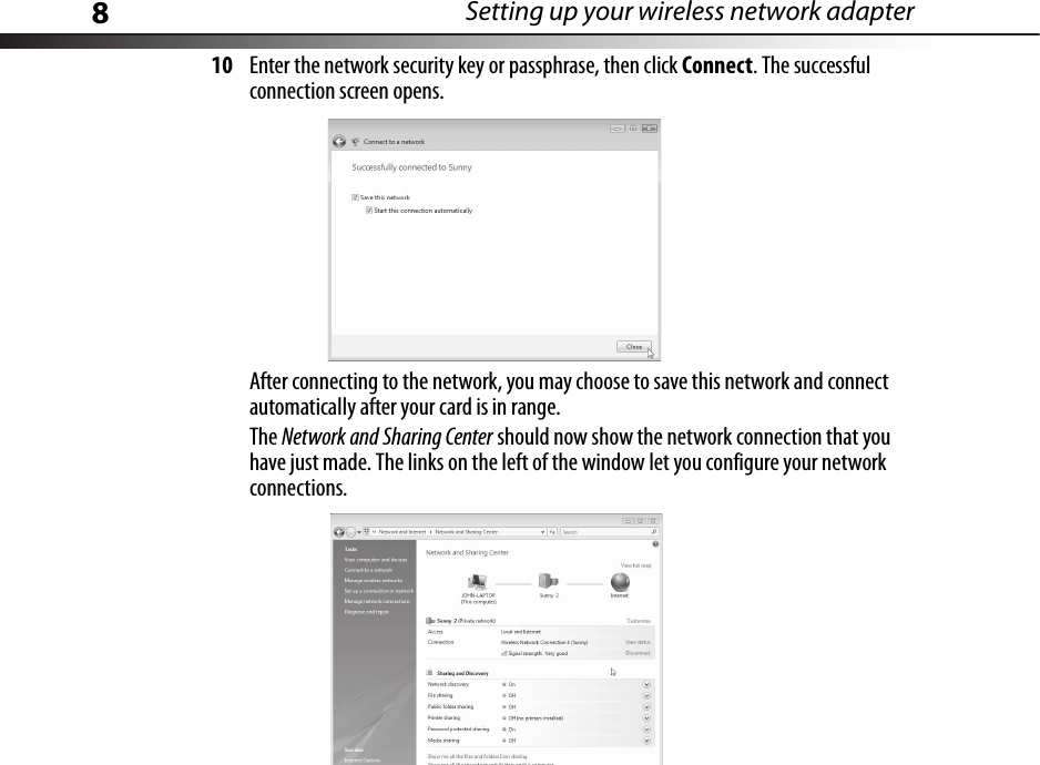 8Setting up your wireless network adapter10 Enter the network security key or passphrase, then click Connect. The successful connection screen opens.After connecting to the network, you may choose to save this network and connect automatically after your card is in range.The Network and Sharing Center should now show the network connection that you have just made. The links on the left of the window let you configure your network connections.