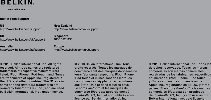 Belkin Tech SupportUShttp://www.belkin.com/supportUKhttp://www.belkin.com/uk/supportAustraliahttp://www.belkin.com/au/support New Zealandhttp://www.belkin.com/au/support Singapore1800 622 1130Europehttp://www.belkin.com/uk/support © 2010 Belkin International, Inc. All rights reserved. All trade names are registered trademarks of respective manufacturers listed. iPod, iPhone, iPod touch, and iTunes are trademarks of Apple Inc., registered in the U.S. and other countries. The Bluetooth name and the Bluetooth trademarks are owned by Bluetooth SIG, Inc., and are used by Belkin International, Inc., under license.© 2010 Belkin International, Inc. Tous droits réservés. Toutes les marques de commerce sont des marques déposées de leurs fabricants respectifs. iPod, iPhone, iPod touch et iTunes sont des marques de commerce d’Apple Inc. enregistrées aux États-Unis et dans d’autres pays. Le nom Bluetooth et les marques de commerce Bluetooth appartiennent à Bluetooth SIG, Inc., et sont utilisés sous licence par Belkin International, Inc.© 2010 Belkin International, Inc. Todos los derechos reservados. Todas las marcas comerciales son marcas comerciales registradas de los fabricantes respectivos enumerados. iPod, iPhone, iPod touch y iTunes son marcas comerciales de Apple Inc., registradas en EE.UU. y otros países. El nombre Bluetooth y las marcas comerciales Bluetooth son propiedad de Bluetooth SIG, Inc., y son usadas por Belkin International, Inc. bajo licencia.