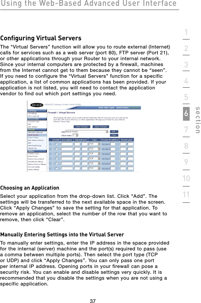 37Using the Web-Based Advanced User Interface371234567891011sectionConfiguring Virtual ServersThe “Virtual Servers” function will allow you to route external (Internet) calls for services such as a web server (port 80), FTP server (Port 21), or other applications through your Router to your internal network. Since your internal computers are protected by a firewall, machines from the Internet cannot get to them because they cannot be “seen”. If you need to configure the “Virtual Servers” function for a specific application, a list of common applications has been provided. If your application is not listed, you will need to contact the application vendor to find out which port settings you need. Choosing an ApplicationSelect your application from the drop-down list. Click “Add”. The settings will be transferred to the next available space in the screen. Click “Apply Changes” to save the setting for that application. To remove an application, select the number of the row that you want to remove, then click “Clear”. Manually Entering Settings into the Virtual ServerTo manually enter settings, enter the IP address in the space provided for the internal (server) machine and the port(s) required to pass (use a comma between multiple ports). Then select the port type (TCP or UDP) and click “Apply Changes”. You can only pass one port per internal IP address. Opening ports in your firewall can pose a security risk. You can enable and disable settings very quickly. It is recommended that you disable the settings when you are not using a specific application.