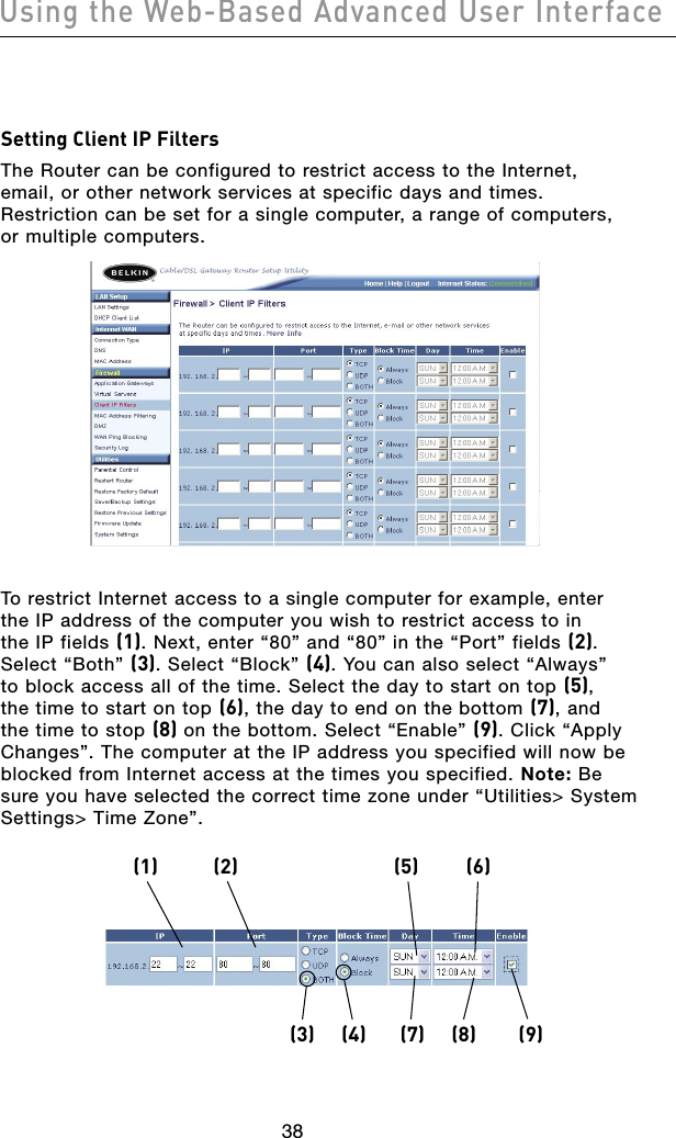 3938Using the Web-Based Advanced User Interface3938Using the Web-Based Advanced User InterfaceSetting Client IP FiltersThe Router can be configured to restrict access to the Internet,  email, or other network services at specific days and times. Restriction can be set for a single computer, a range of computers,  or multiple computers. To restrict Internet access to a single computer for example, enter the IP address of the computer you wish to restrict access to in the IP fields (1). Next, enter “80” and “80” in the “Port” fields (2). Select “Both” (3). Select “Block” (4). You can also select “Always” to block access all of the time. Select the day to start on top (5), the time to start on top (6), the day to end on the bottom (7), and the time to stop (8) on the bottom. Select “Enable” (9). Click “Apply Changes”. The computer at the IP address you specified will now be blocked from Internet access at the times you specified. Note: Be sure you have selected the correct time zone under “Utilities&gt; System Settings&gt; Time Zone”.(3) (4) (7) (8) (9)(1) (2) (5) (6)