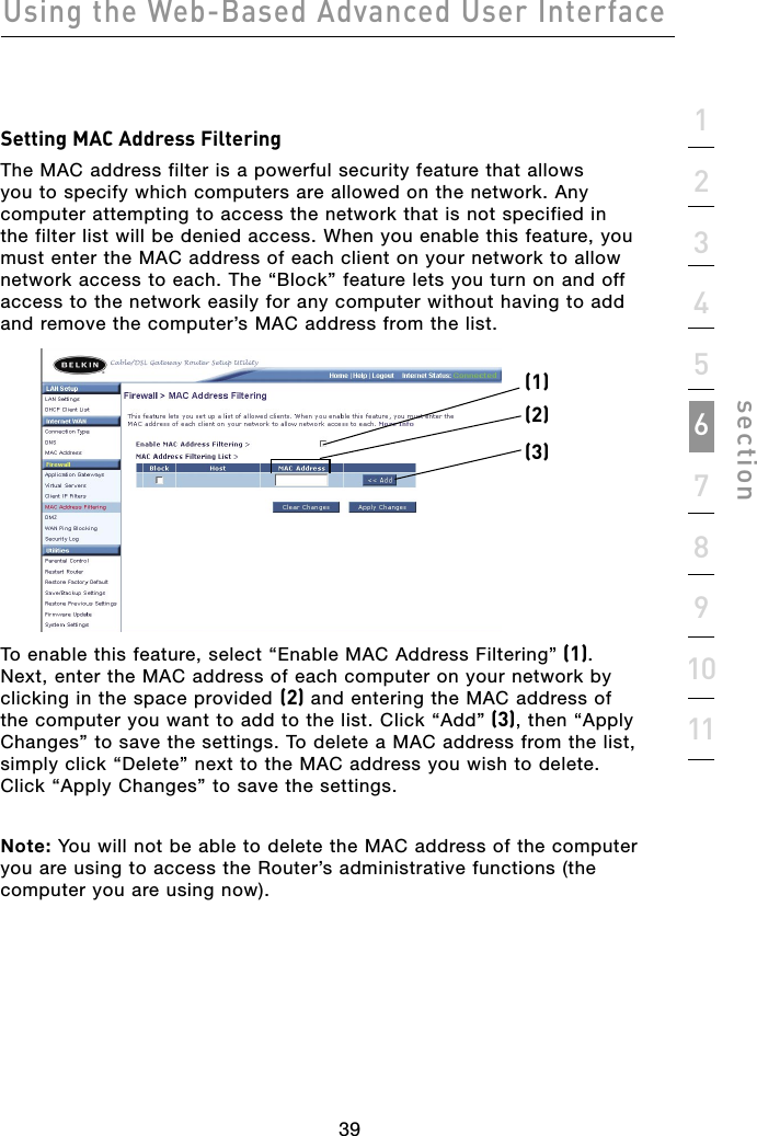 39Using the Web-Based Advanced User Interface391234567891011sectionSetting MAC Address Filtering The MAC address filter is a powerful security feature that allows you to specify which computers are allowed on the network. Any computer attempting to access the network that is not specified in the filter list will be denied access. When you enable this feature, you must enter the MAC address of each client on your network to allow network access to each. The “Block” feature lets you turn on and off access to the network easily for any computer without having to add and remove the computer’s MAC address from the list. To enable this feature, select “Enable MAC Address Filtering” (1). Next, enter the MAC address of each computer on your network by clicking in the space provided (2) and entering the MAC address of the computer you want to add to the list. Click “Add” (3), then “Apply Changes” to save the settings. To delete a MAC address from the list, simply click “Delete” next to the MAC address you wish to delete. Click “Apply Changes” to save the settings. Note: You will not be able to delete the MAC address of the computer you are using to access the Router’s administrative functions (the computer you are using now). (1)(2)(3)