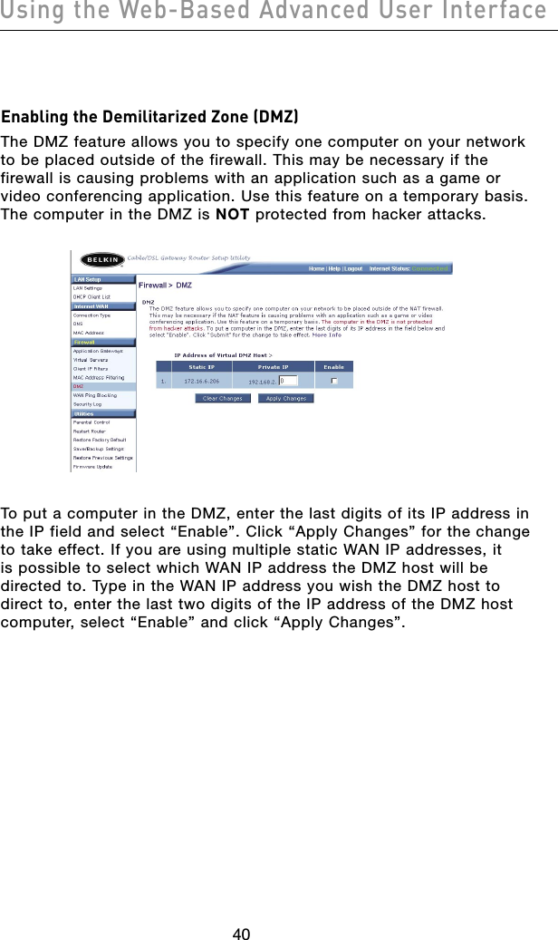 4140Using the Web-Based Advanced User Interface4140Using the Web-Based Advanced User InterfaceEnabling the Demilitarized Zone (DMZ) The DMZ feature allows you to specify one computer on your network to be placed outside of the firewall. This may be necessary if the firewall is causing problems with an application such as a game or video conferencing application. Use this feature on a temporary basis. The computer in the DMZ is NOT protected from hacker attacks. To put a computer in the DMZ, enter the last digits of its IP address in the IP field and select “Enable”. Click “Apply Changes” for the change to take effect. If you are using multiple static WAN IP addresses, it is possible to select which WAN IP address the DMZ host will be directed to. Type in the WAN IP address you wish the DMZ host to direct to, enter the last two digits of the IP address of the DMZ host computer, select “Enable” and click “Apply Changes”. 